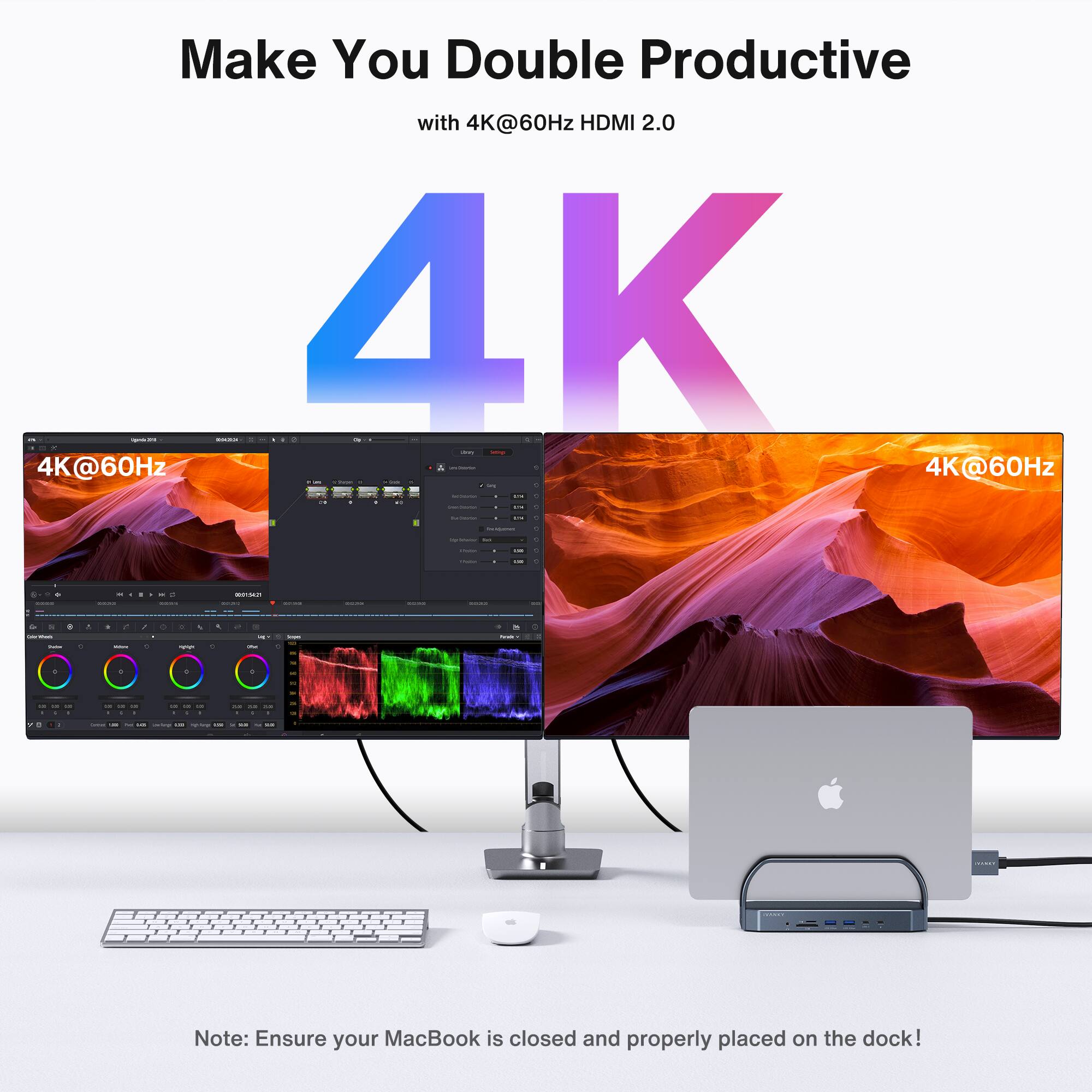 Make You Double Productive with 4K@60Hz HDMI 2.0

4K@60Hz
4K@60Hz
Note: Ensure your MacBook is closed and properly placed on the dock!