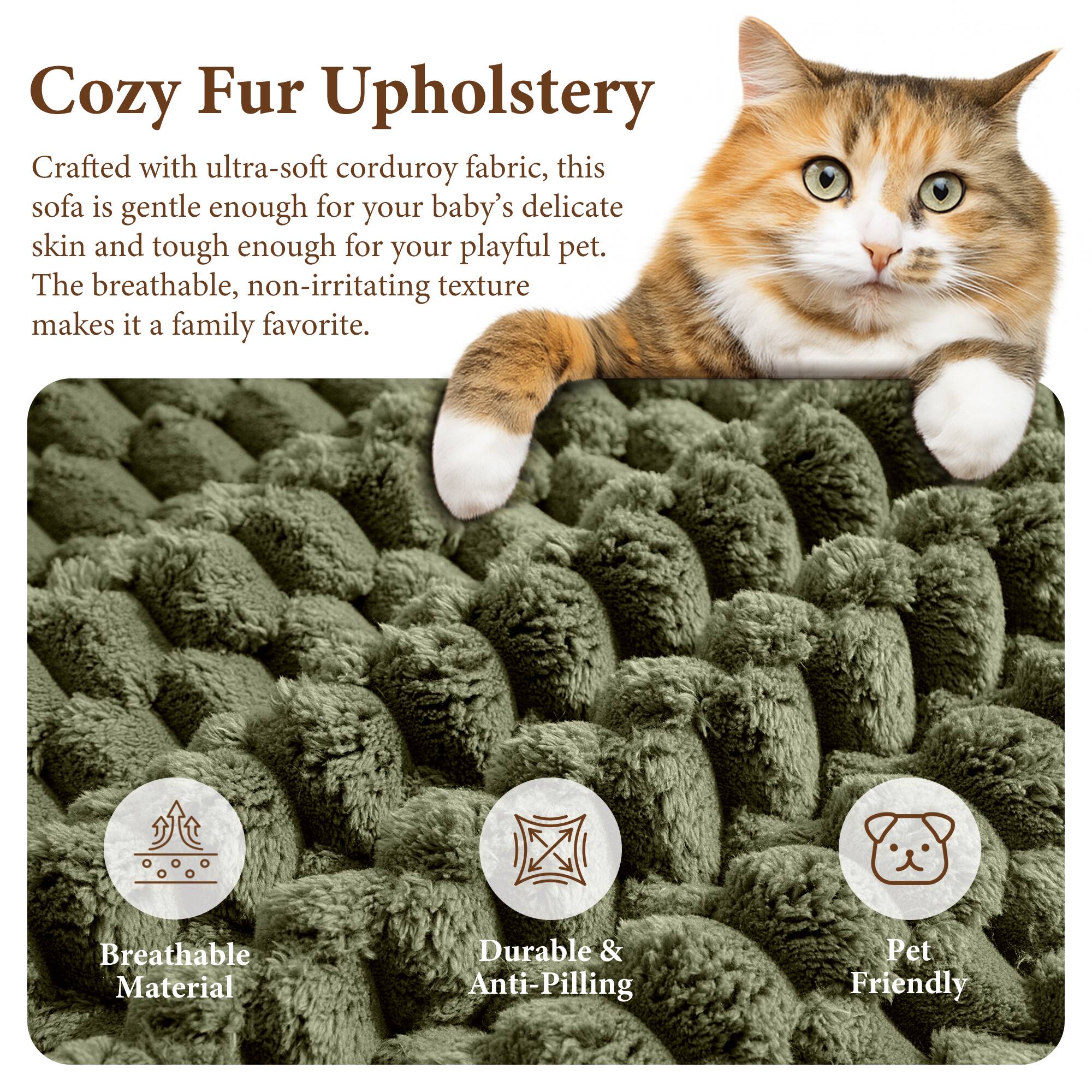 Cozy Fur Upholstery

Crafted with ultra-soft corduroy fabric, this sofa is gentle enough for your baby's delicate skin and tough enough for your playful pet. The breathable, non-irritating texture makes it a family favorite.

Breathable Material
Durable & Anti-Pilling
Pet Friendly