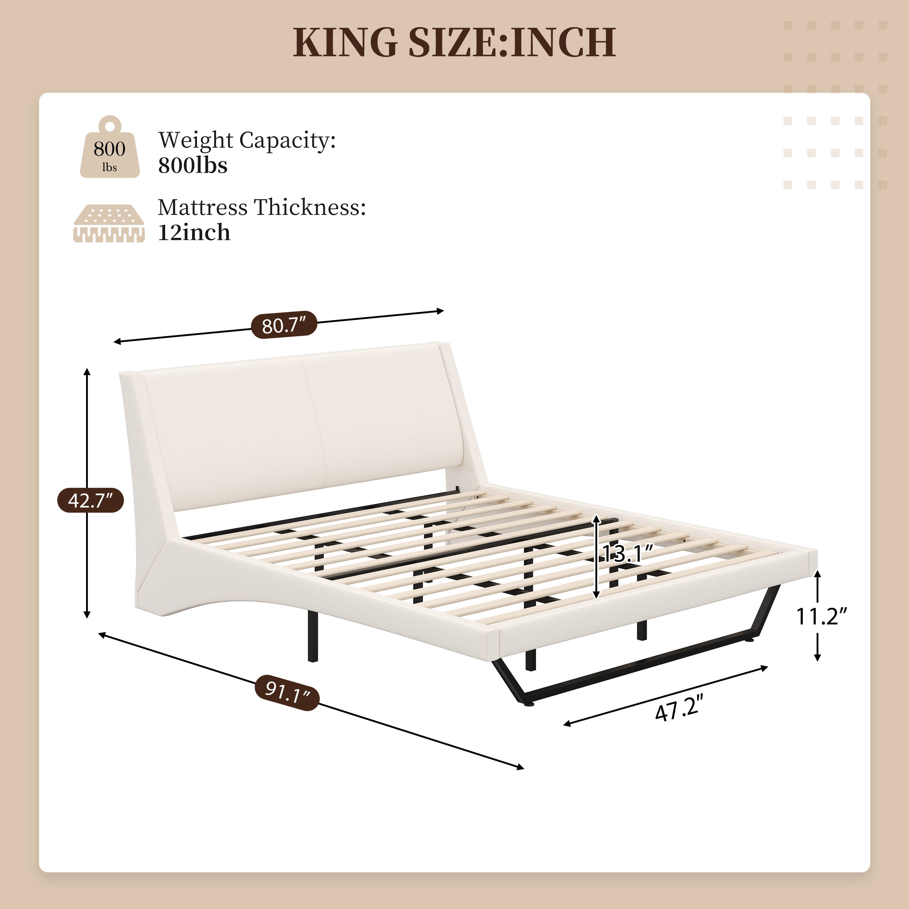 KING SIZE: INCH  
Weight Capacity: 800lbs  
Mattress Thickness: 12inch  
80.7" x 42.7" x 13.1" x 11.2" x 91.1" x 47.2"