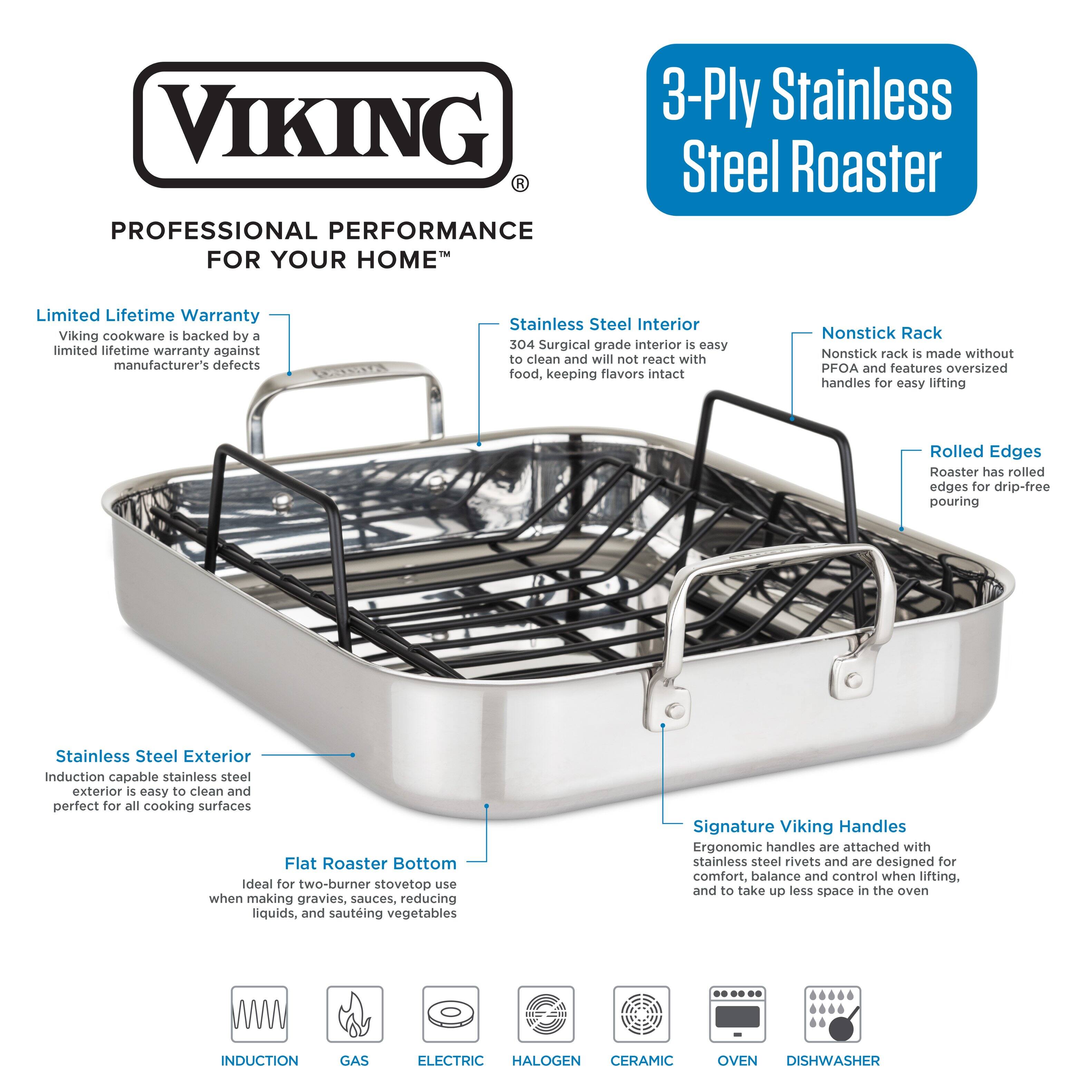 Viking Professional Performance for Your Home 3-Ply Stainless Steel Roaster Limited Lifetime Warranty: Viking cookware is backed by a limited lifetime warranty against manufacturer's defects. Stainless Steel Interior: 304 Surgical grade interior is easy to clean and will not react with food, keeping flavors intact. Nonstick Rack: Nonstick rack is made without PFOA and features oversized handles for easy lifting. Rolled Edges: Roaster has rolled edges for drip-free pouring. Stainless Steel Exterior: Induction capable stainless steel exterior is easy to clean and perfect for all cooking surfaces. Flat Roaster Bottom: Ideal for two-burner stovetop use when making gravies, sauces, reducing liquids, and sauteing vegetables. Signature Viking Handles: Ergonomic handles are attached with stainless steel rivets and are designed for comfort, balance, and control when lifting. To take up less space in the oven.