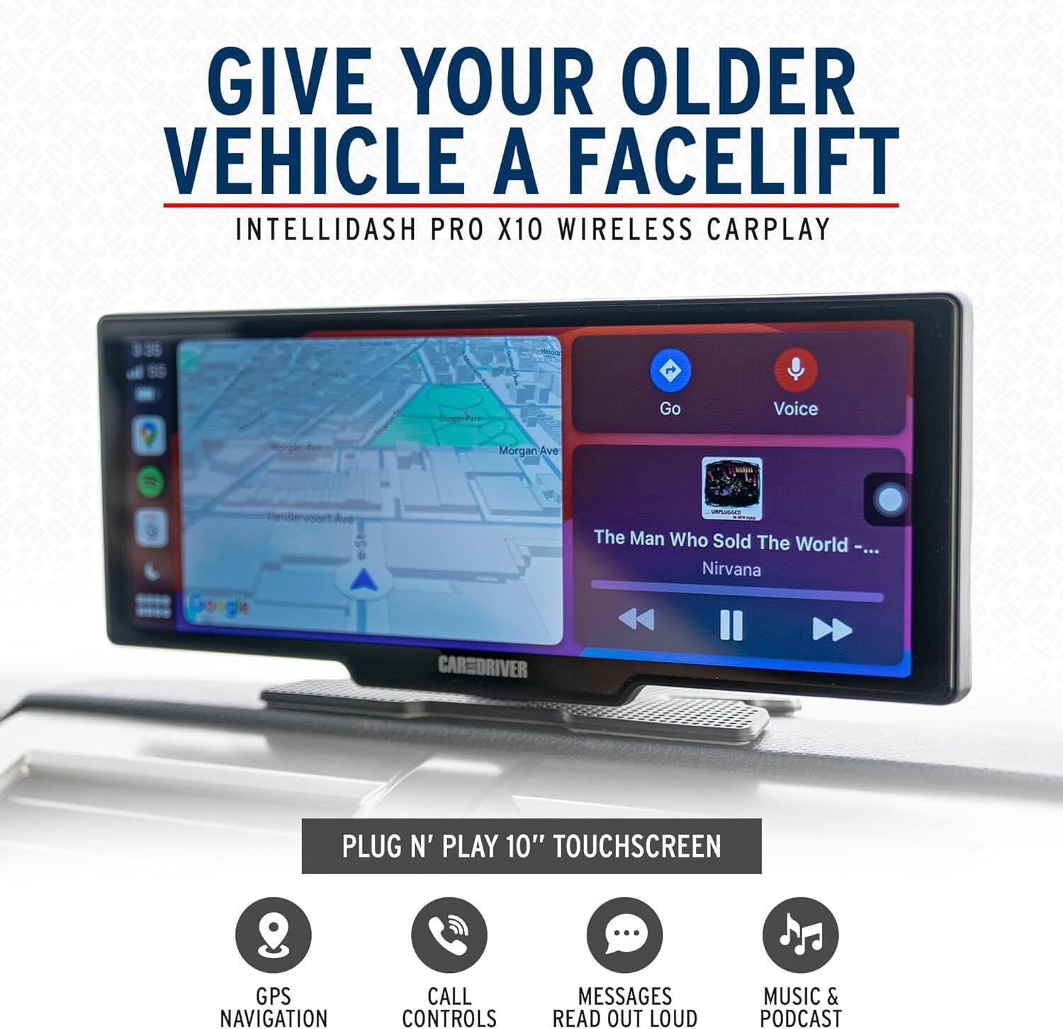 GIVE YOUR OLDER VEHICLE A FACELIFT  
INTELLIDASH PRO X10 WIRELESS CARPLAY  

PLUG N' PLAY 10" TOUCHSCREEN  
GPS NAVIGATION  
CALL CONTROLS  
MESSAGES READ OUT LOUD  
MUSIC & PODCAST  

The Man Who Sold The World - Nirvana