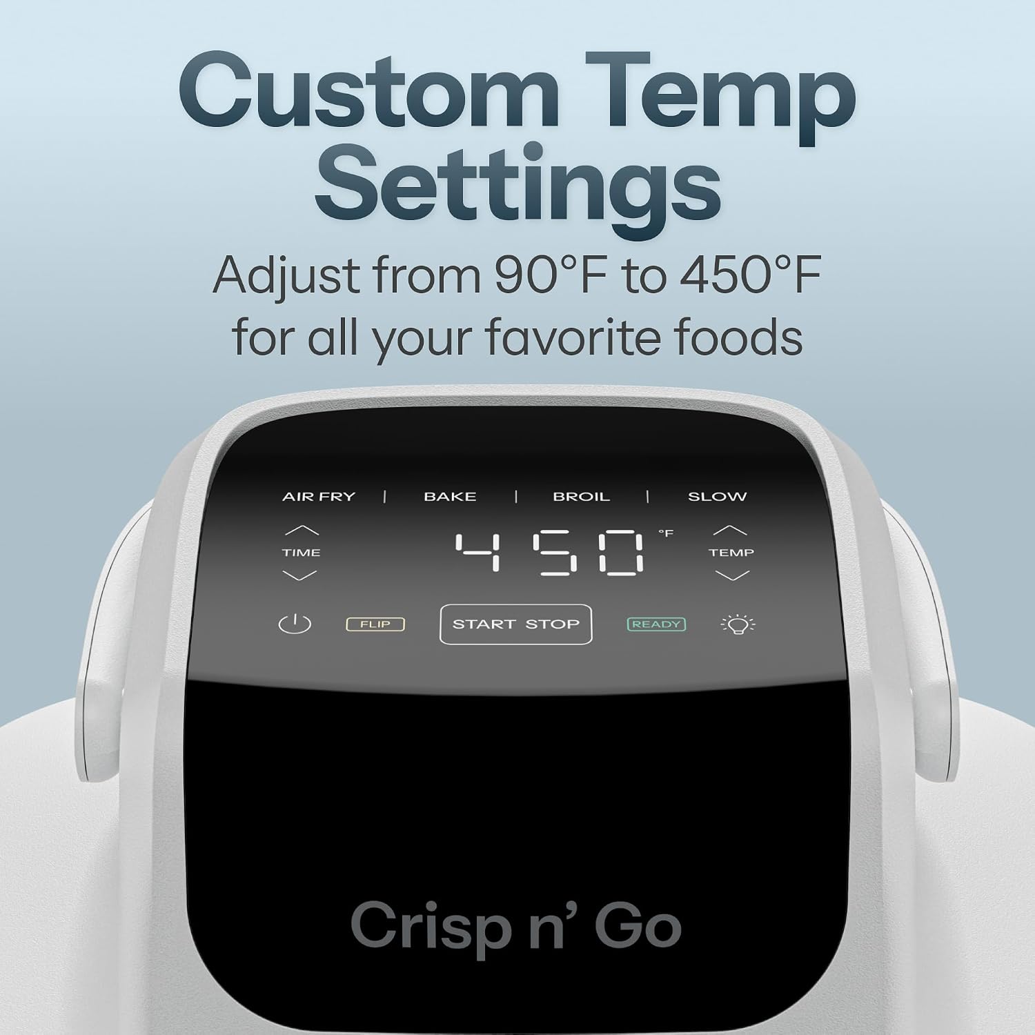 Custom Temp Settings  
Adjust from 90°F to 450°F for all your favorite foods  

AIR FRY TIME  
BAKE BROIL SLOW F 450 TEMP  
FLIP  
START STOP  
READY  

Crisp n' Go