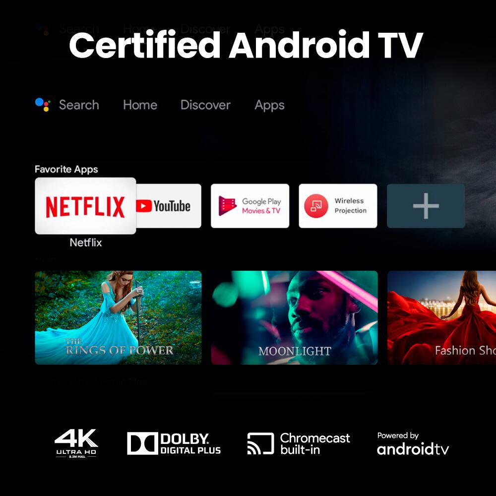 Certified Android TV

Search Here Discover Apps

Favorite Apps
- Netflix
- YouTube
- Google Play Movies & TV
- Wireless Projection

THE RINGS OF POWER
MOONLIGHT
Fashion Show

4K ULTRA HD
DOLBY DIGITAL PLUS
Chromecast Powered by built-in androidtv