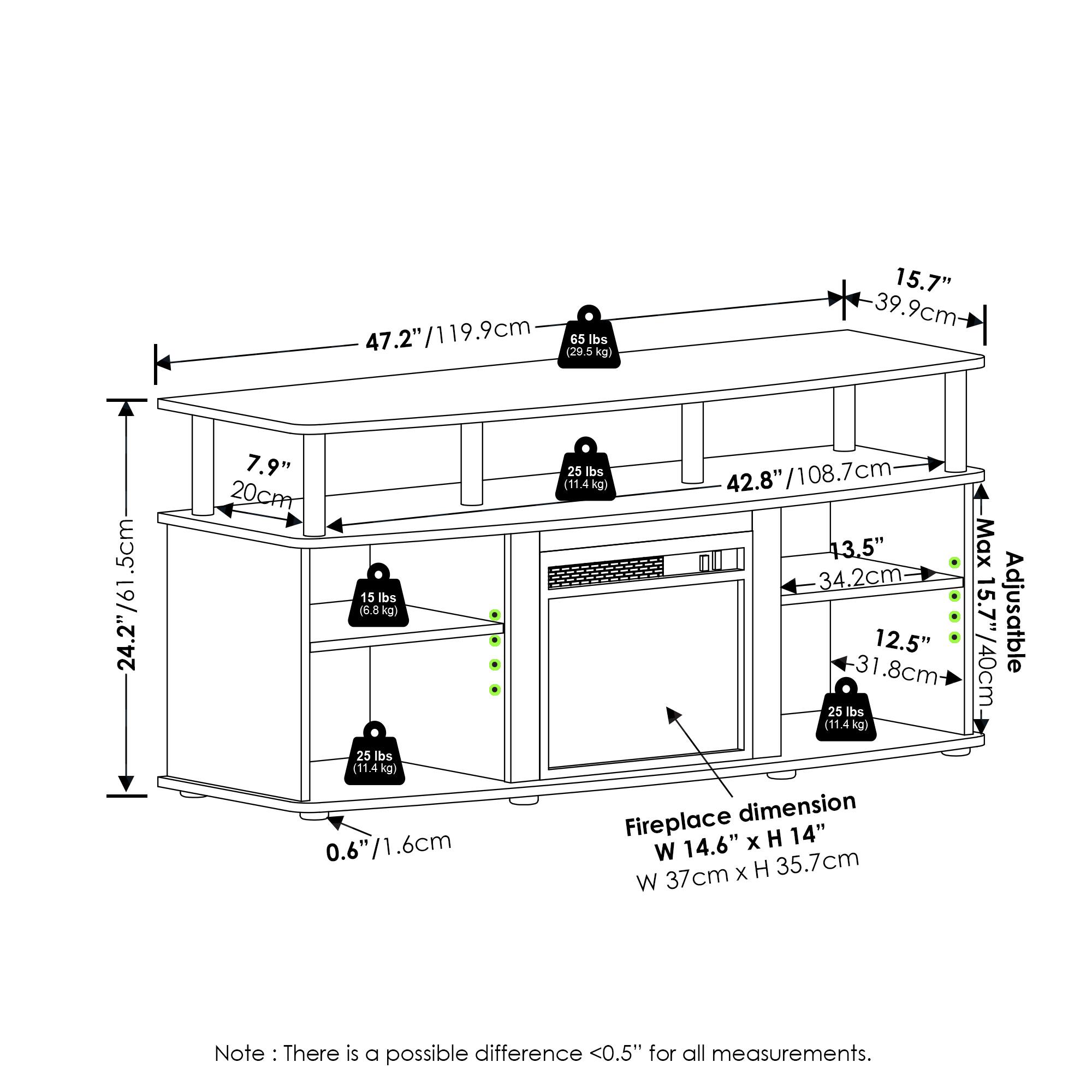 47.2" / 119.9cm (29.5 lbs / 13.4 kg)  
15.7" / 39.9cm  
.5cm  
761  
24.2" / 61.5cm  
15 lbs / 6.8 kg  
25 lbs / 11.4 kg  
0.6" / 1.6cm  
42.8" / 108.7cm  
13.5" / 34.2cm  
12.5" / 31.8cm  
25 lbs / 11.4 kg  
Fireplace dimension: 14.6" x H 14" / W 35.7cm  
Max Adjustable: 40cm  
Note: There is a possible difference <0.5" for all measurements.