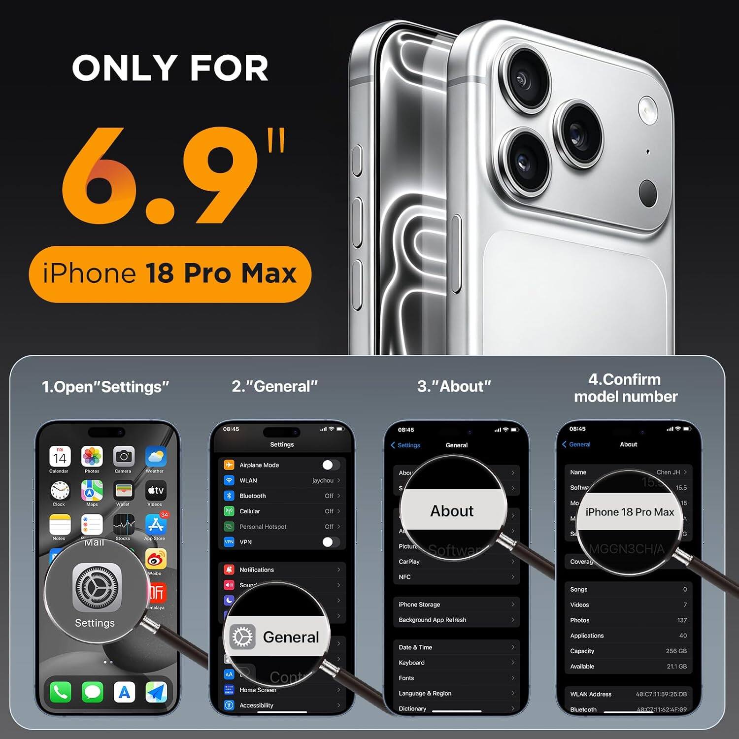 ONLY FOR 6.9" iPhone 18 Pro Max

1. Open "Settings"
2. "General"
3. "About"
4. Confirm model number

08:45
08:45
08:45

14 Calendar Clock Notes
Photos Camera Wallet Stocks Mail
Weather city Videos #122 06

Settings Airplane Mode WLAN Bluetooth Cellular Personal Hotspot VPN Notifications Sou
jaychou Off OIT

Settings General About Picture Software CarPlay NFC iPhone Storage
General About Name Chen H 15.8 Software 15.5 Mo 15 iPhone 18 Pro Max M So G MGGN3CH/A Coverag Songs J Videos 7

Settings A
General Cont Home Screen Accessibility
Background App Refresh Date & Time Keyboard Fonts Language & Region Dictionary

Photos Applications Capacity Available WLAN Address Bluetooth
137 40 256 CC 211 G8 48:C7:11:59:25:08 40:02:11:62:4F:09