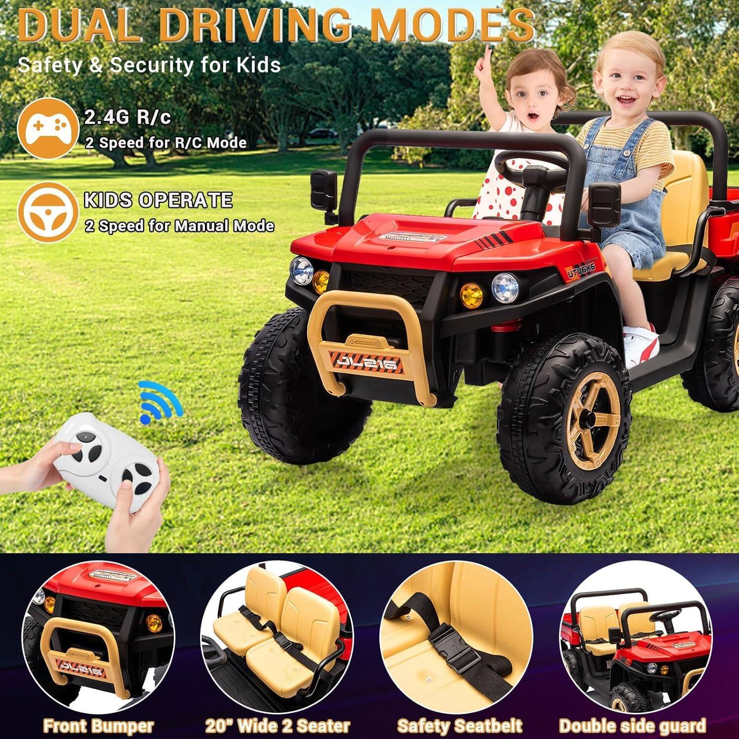 DUAL DRIVING MODES  
Safety & Security for Kids  

2.4G R/C  
2 Speed for R/C Mode  

KIDS OPERATE  
2 Speed for Manual Mode  

Front Bumper  
20" Wide 2 Seater  
Safety Seatbelt  
Double side guard