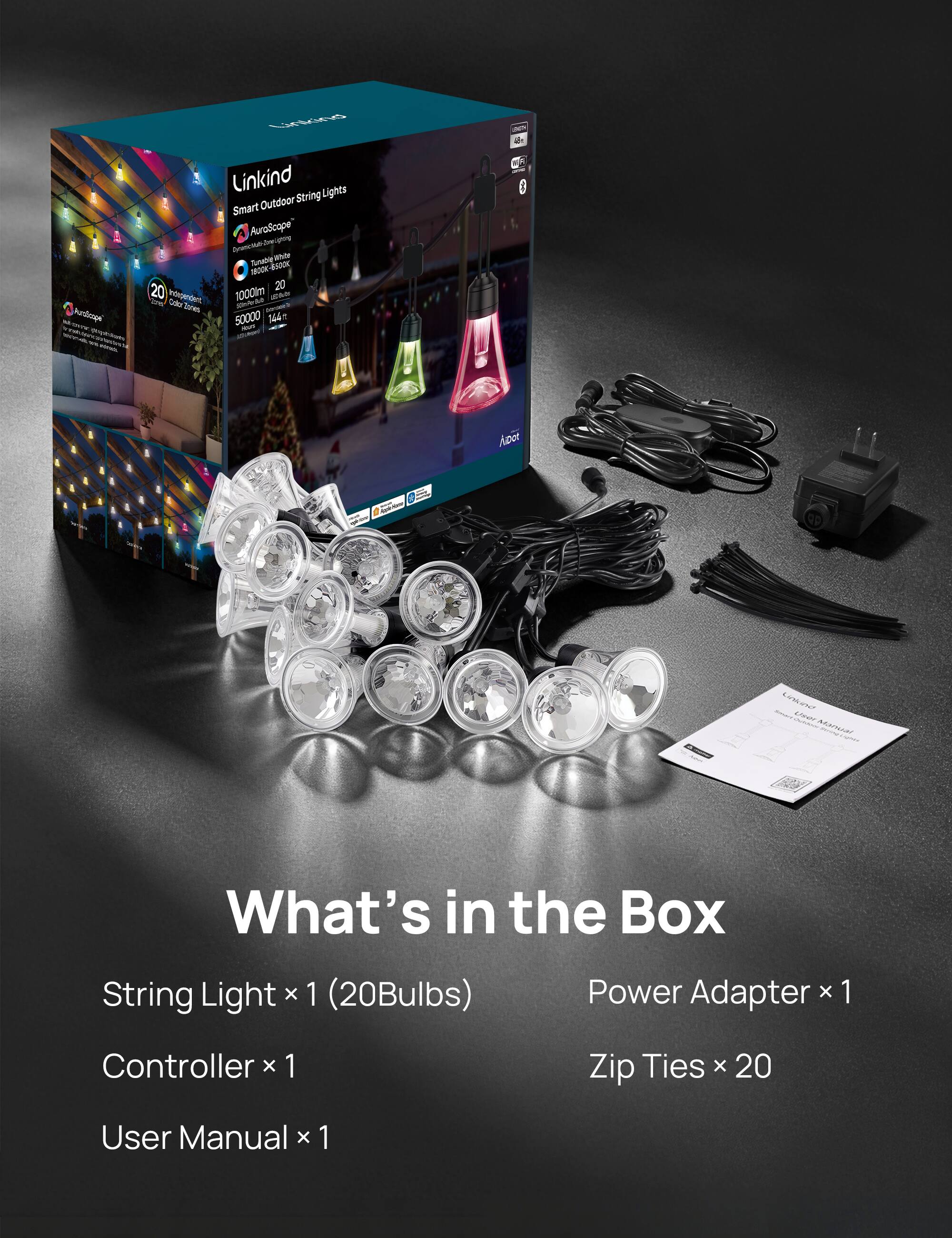 - Aurmps
- - - n - - - mrorstu
- Linkind Lights Outdoor String Smart AuraScope
- dreognng Aoa Aane i Sy -t Sn 1O0K-4500 20 20 Integensient 1000lm An MsE Ce s
- Jores - 50000 144 1 -u . - 1 M 0 Aper 0 e Canken N0 MARAS

What's in the Box
String Light x 1 (20Bulbs)
Power Adapter x 1
Controller x 1
Zip Ties x 20
User Manual x 1