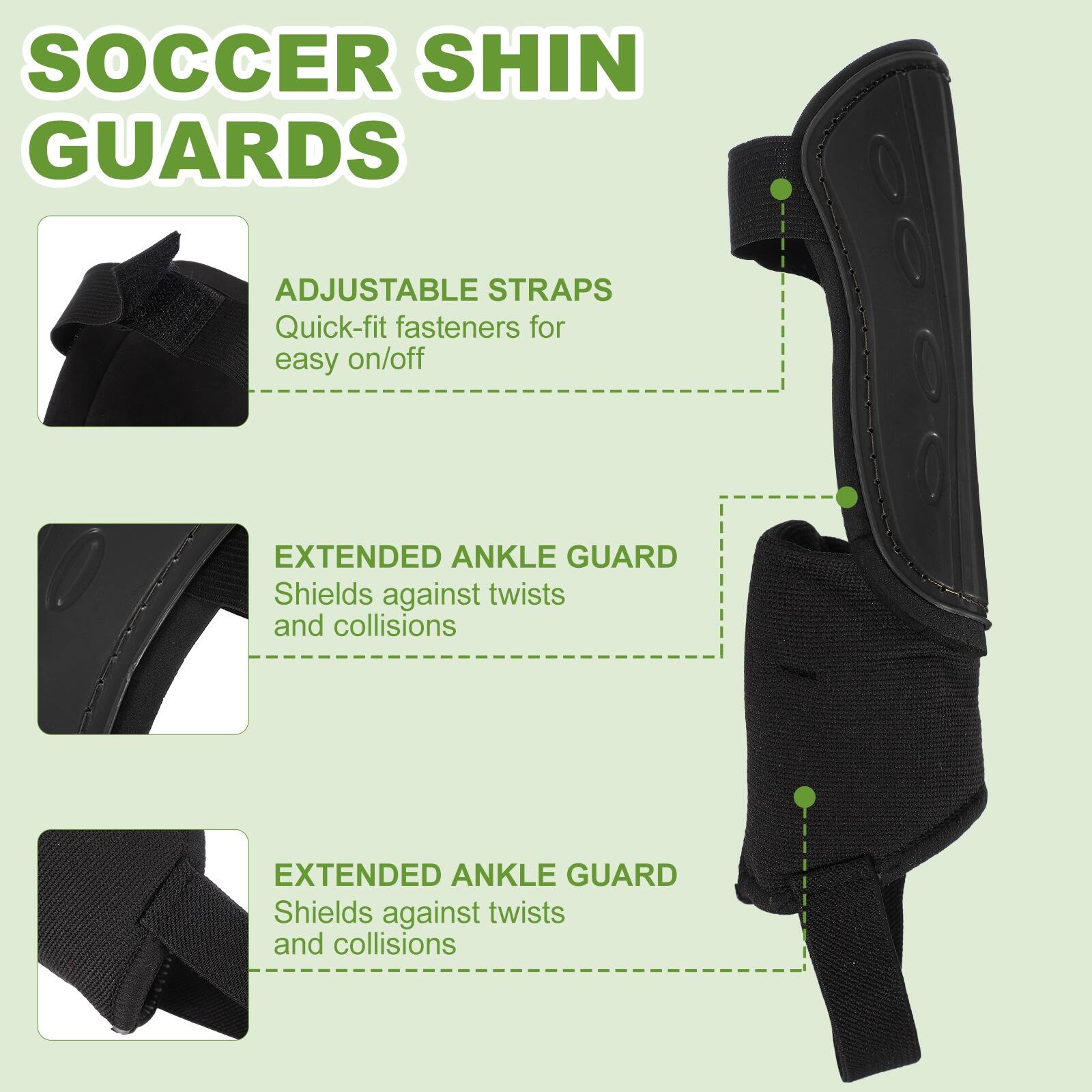 SOCCER SHIN GUARDS

ADJUSTABLE STRAPS
Quick-fit fasteners for easy on/off

EXTENDED ANKLE GUARD
Shields against twists and collisions

EXTENDED ANKLE GUARD
Shields against twists and collisions