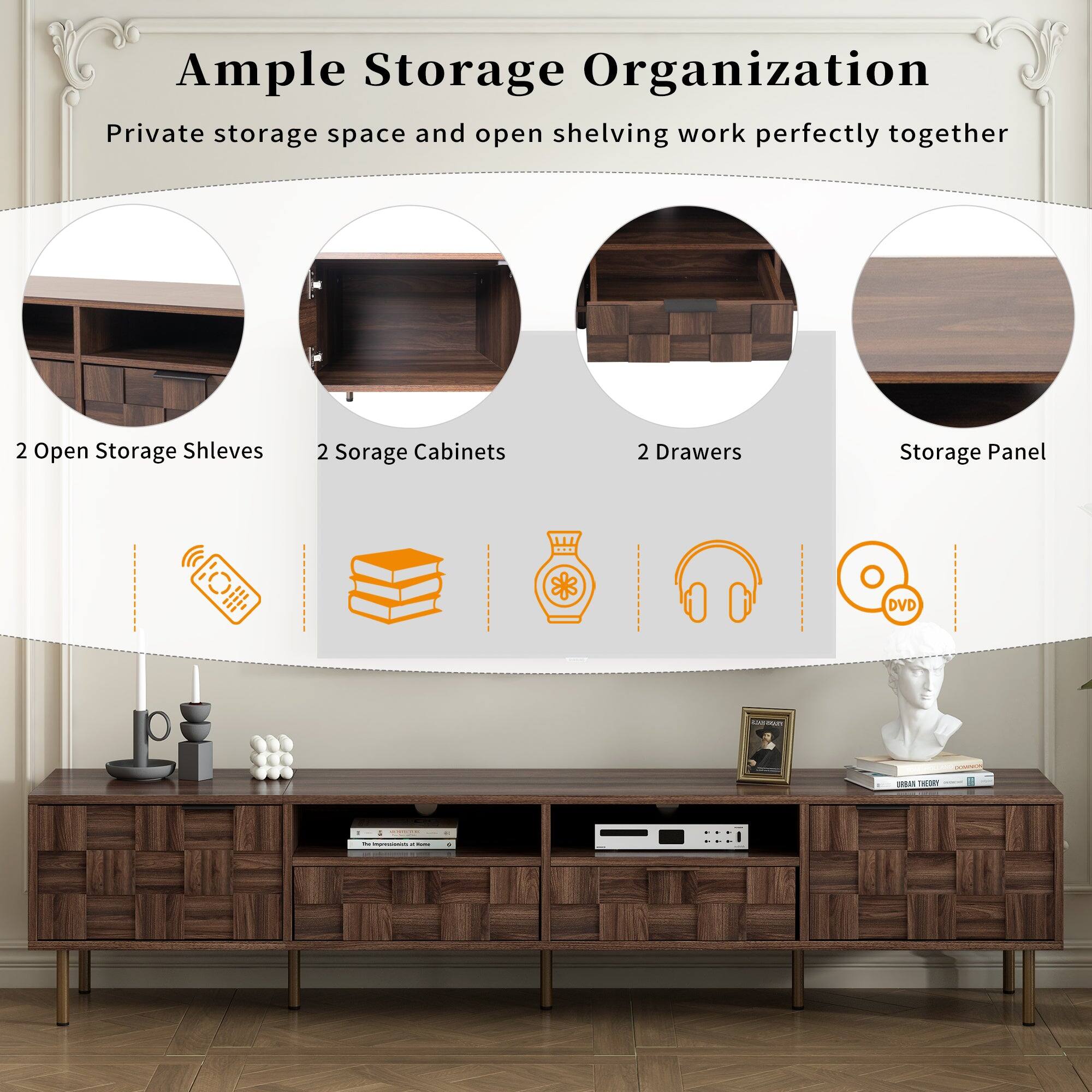 Ample Storage Organization  
Private storage space and open shelving work perfectly together  
2 Open Storage Shelves  
2 Storage Cabinets  
2 Drawers  
Storage Panel  
DVD