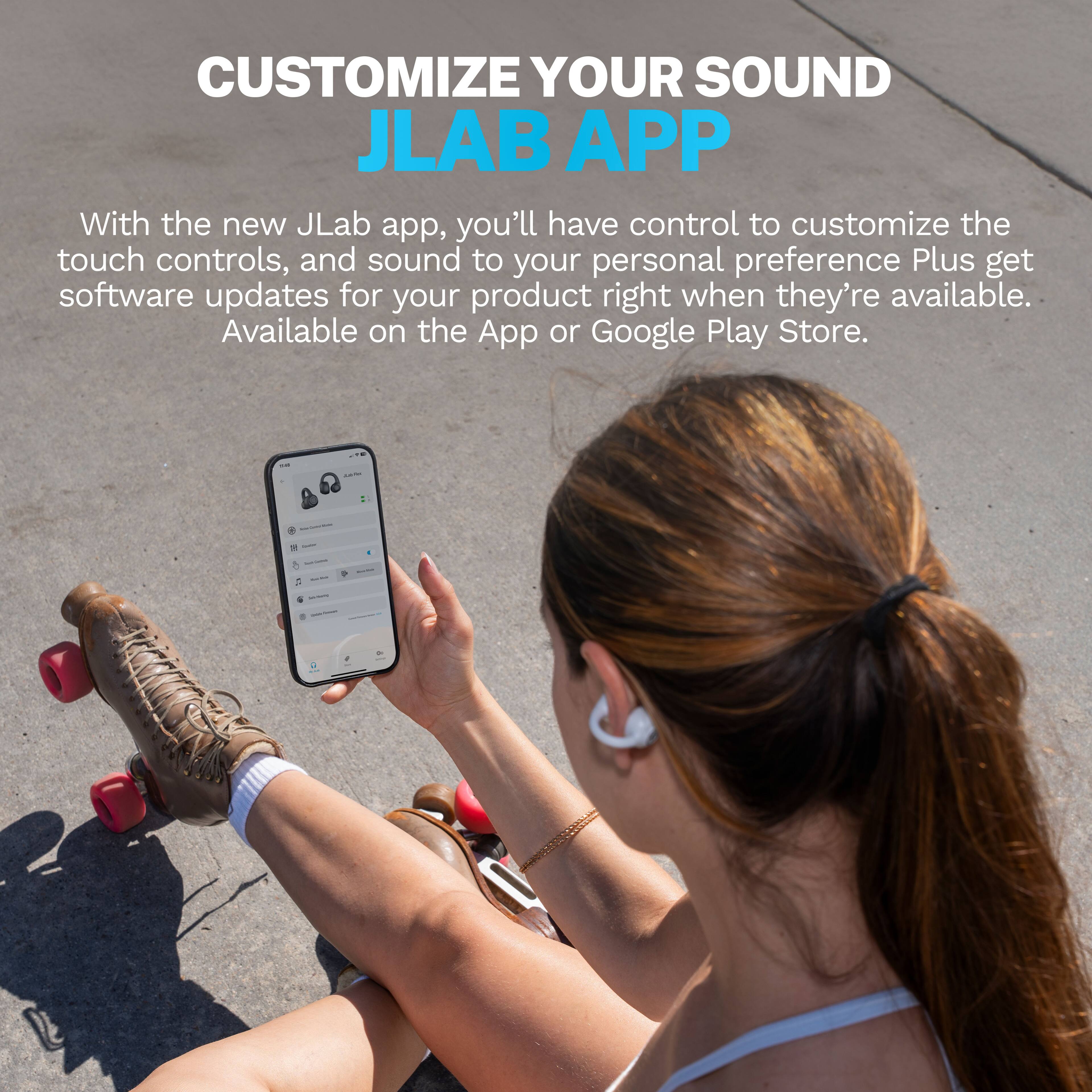 CUSTOMIZE YOUR SOUND
JLAB APP
With the new JLab app, you'll have control to customize the touch controls, and sound to your personal preference. Plus get software updates for your product right when they're available. Available on the App or Google Play Store.