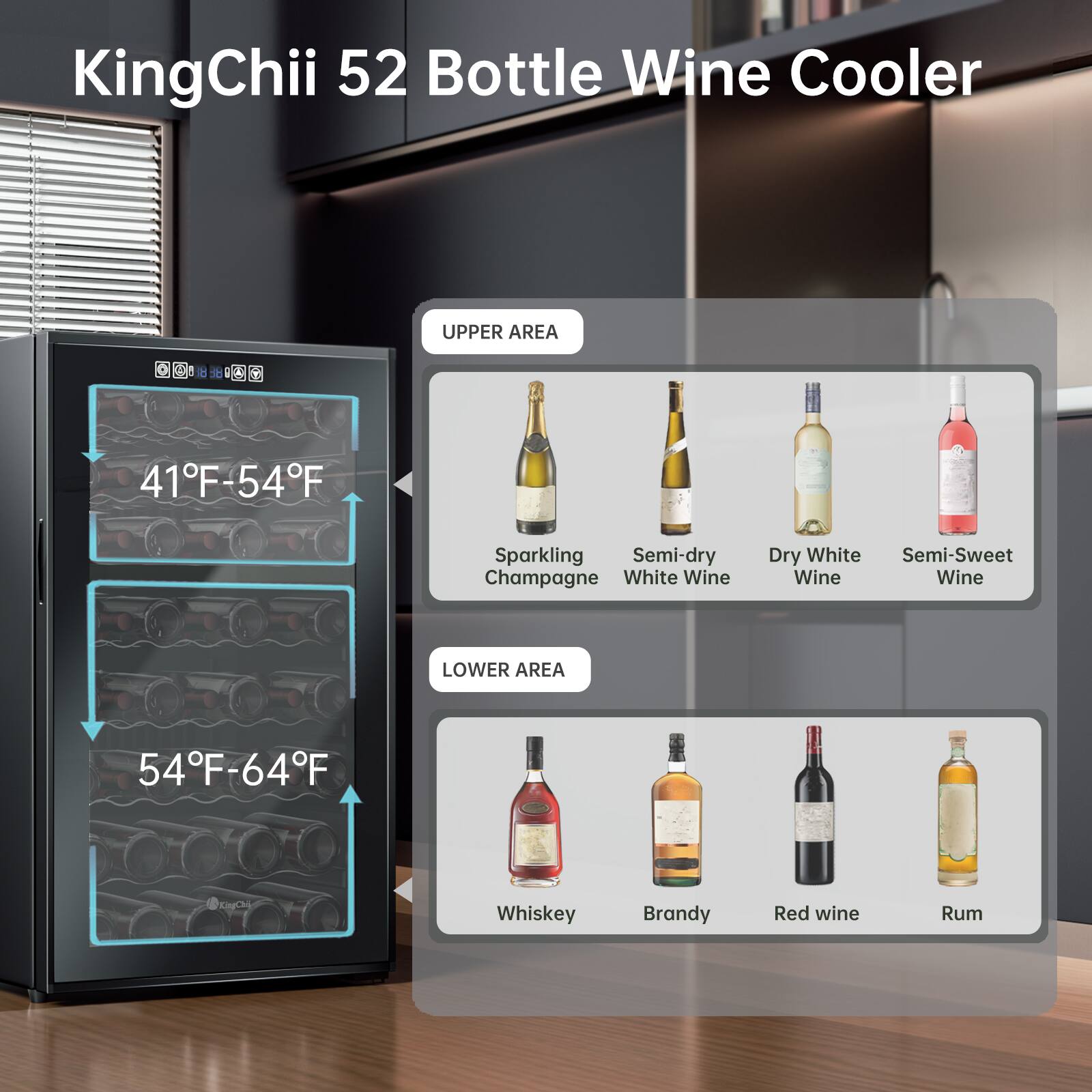 KingChii 52 Bottle Wine Cooler

UPPER AREA
41°F-54°F
- Sparkling Champagne
- Semi-dry White Wine
- Dry White Wine
- Semi-Sweet Wine

LOWER AREA
54°F-64°F
- Whiskey
- Brandy
- Red Wine
- Rum