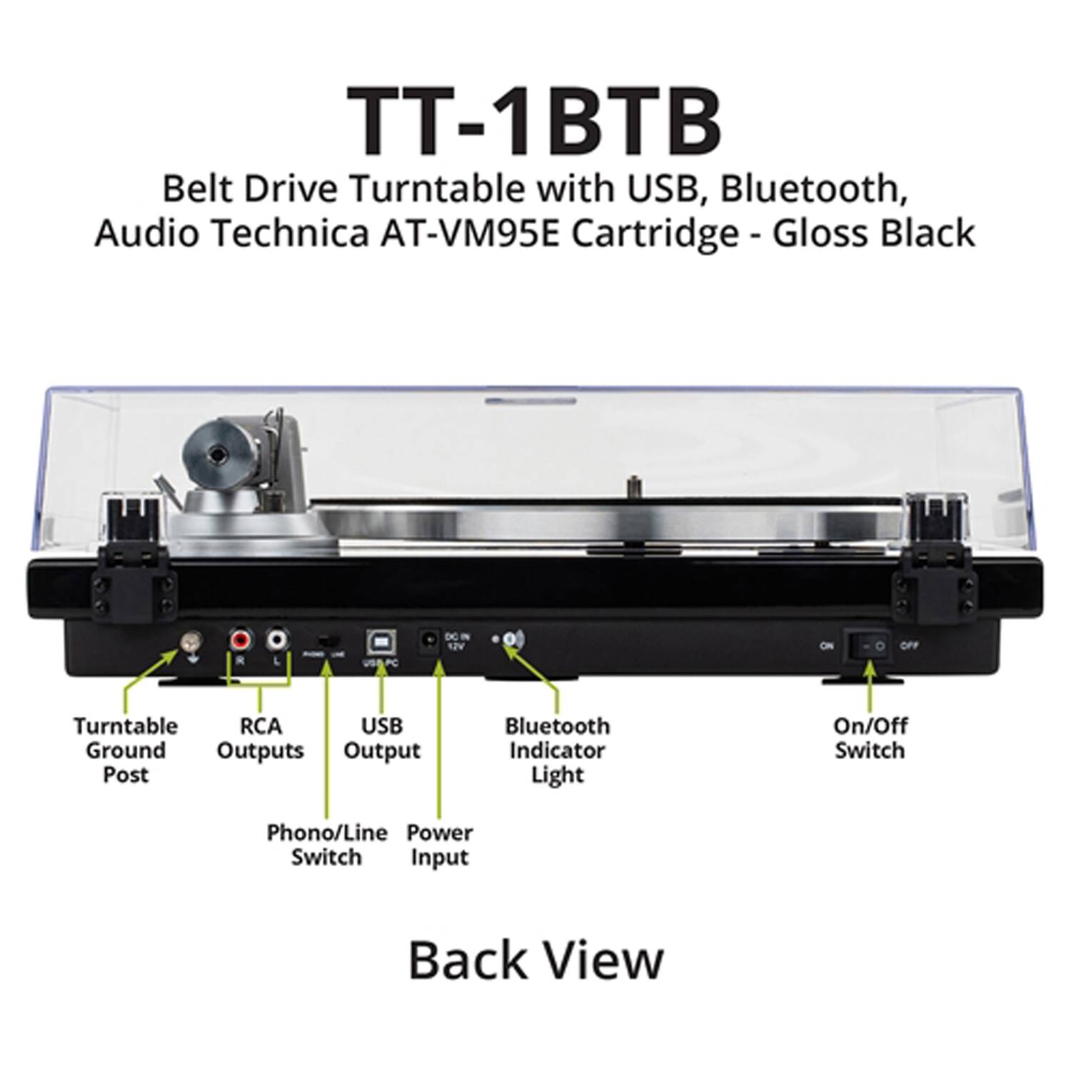 TT-1BTB Belt Drive Turntable with USB, Bluetooth, Audio Technica AT-VM95E Cartridge - Gloss Black

- Belt Drive Turntable
- USB, Bluetooth
- Audio Technica AT-VM95E Cartridge
- Gloss Black

Back View

- Turntable Ground Post
- RCA Outputs
- USB Output
- Bluetooth Indicator Light
- On/Off Switch
- Phono/Line Power Switch
- Input