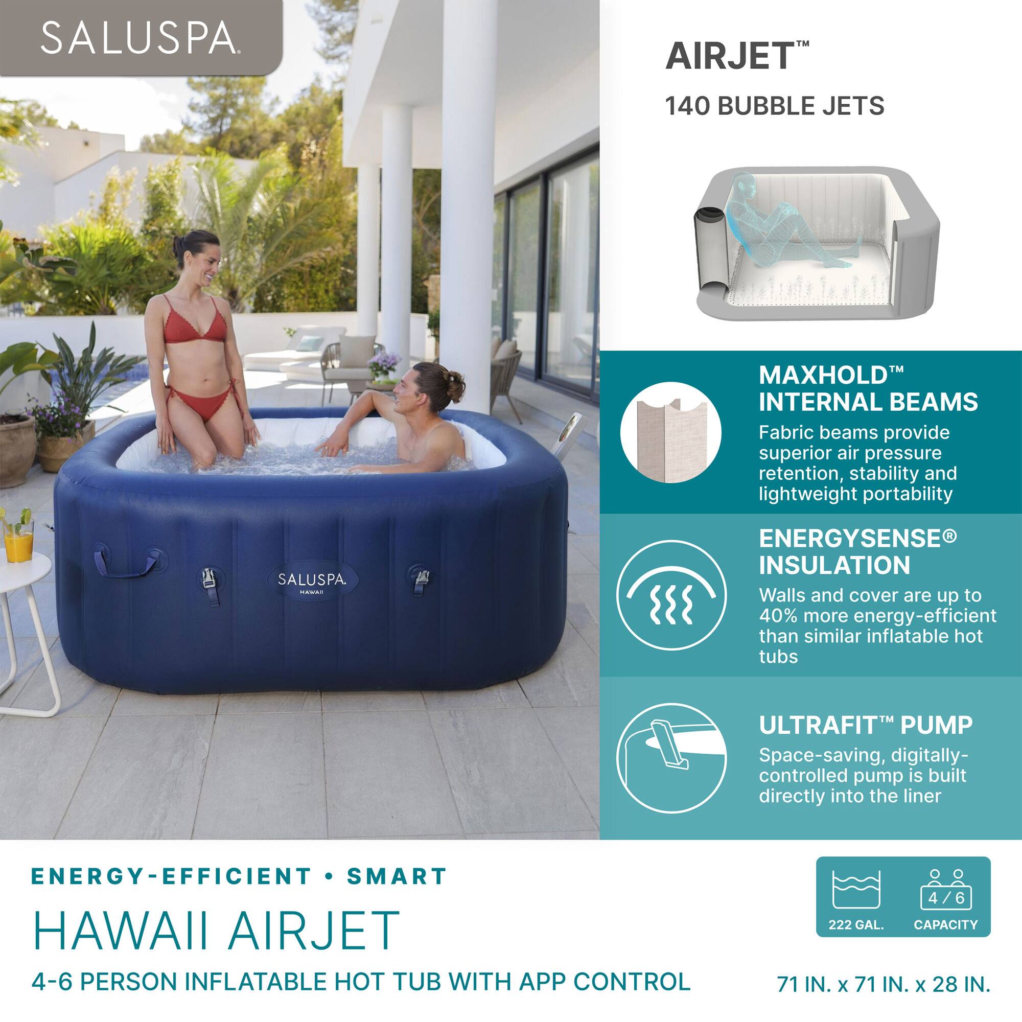 SALUSPA

AIRJET™ 140 BUBBLE JETS

MAXHOLD™ INTERNAL BEAMS
Fabric beams provide superior air pressure retention, stability, and lightweight portability

ENERGYSENSE® INSULATION
Walls and cover are up to 40% more energy-efficient than similar inflatable hot tubs

ULTRAFIT™ PUMP
Space-saving, digitally-controlled pump is built directly into the liner

ENERGY-EFFICIENT • SMART
HAWAII AIRJET
4-6 PERSON INFLATABLE HOT TUB WITH APP CONTROL

222 GAL CAPACITY
71 IN. x 71 IN. x 28 IN.