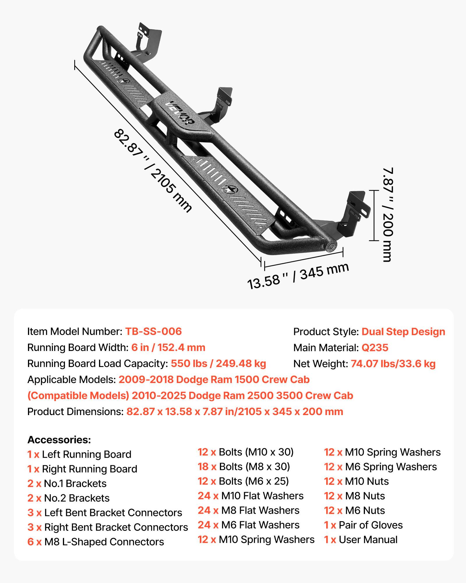 VEVOR 82.87" / 2105 mm 13.58" / 345 mm 7.87" / 200 mm

Item Model Number: TB-SS-006

Product Style: Dual Step Design

Running Board Width: 6 in / 152.4 mm

Main Material: Q235

Running Board Load Capacity: 550 lbs / 249.48 kg

Net Weight: 74.07 lbs / 33.6 kg

Applicable Models: 2009-2018 Dodge Ram 1500 Crew Cab (Compatible Models) 2010-2025 Dodge Ram 2500 3500 Crew Cab

Product Dimensions: 82.87 x 13.58 x 7.87 in / 2105 x 345 x 200 mm

Accessories:
- 1 x Left Running Board
- 12 x Bolts (M10 x 30)
- 12 x M10 Spring Washers
