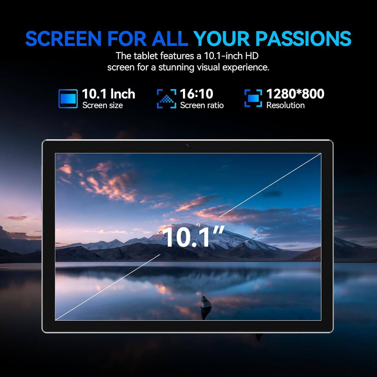 SCREEN FOR ALL YOUR PASSIONS

The tablet features a 10.1-inch HD screen for a stunning visual experience.

- 10.1 Inch Screen size
- 16:10 Screen ratio
- 1280*800 Resolution

10.1"