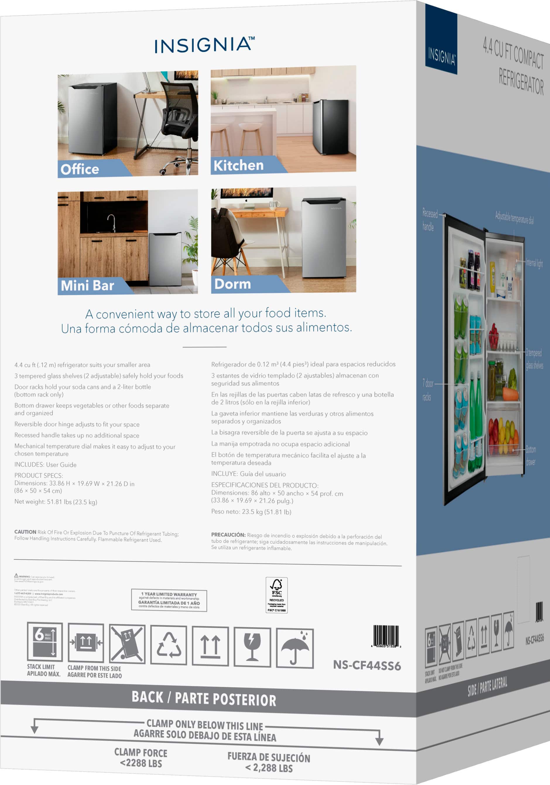 **INSIGNIA™**
**4.4 CU FT COMPACT REFRIGERATOR**
A convenient way to store all your food items.
Una forma cómoda de almacenar todos sus alimentos.
**Office**
**Kitchen**
**Mini Bar**
**Dorm**
**4.4 cu. ft. (1.2 m³) refrigerator suits your smaller area**
3 tempered glass shelves (2 adjustable) - safely hold your foods
Door racks hold your soda cans and a 2-liter bottle (bottom rack only)
Bottom drawer keeps vegetables or other foods separate and organized
Reversible door hinge adjusts to fit your space
Recessed handle takes up no additional space
Mechanical temperature dial makes it easy to adjust to your chosen temperature
INCLUDES: User Guide
**PRODUCT SPECS:**
Dimensions: 33.86" x 19.69" x 21.26" (86 cm x 50 cm x 54 cm)
Weight: 51.81 lbs (23.5 kg)
**Refrigerador de 0.12 pies³ (4.4 pies³) ideal para espacios reducidos**