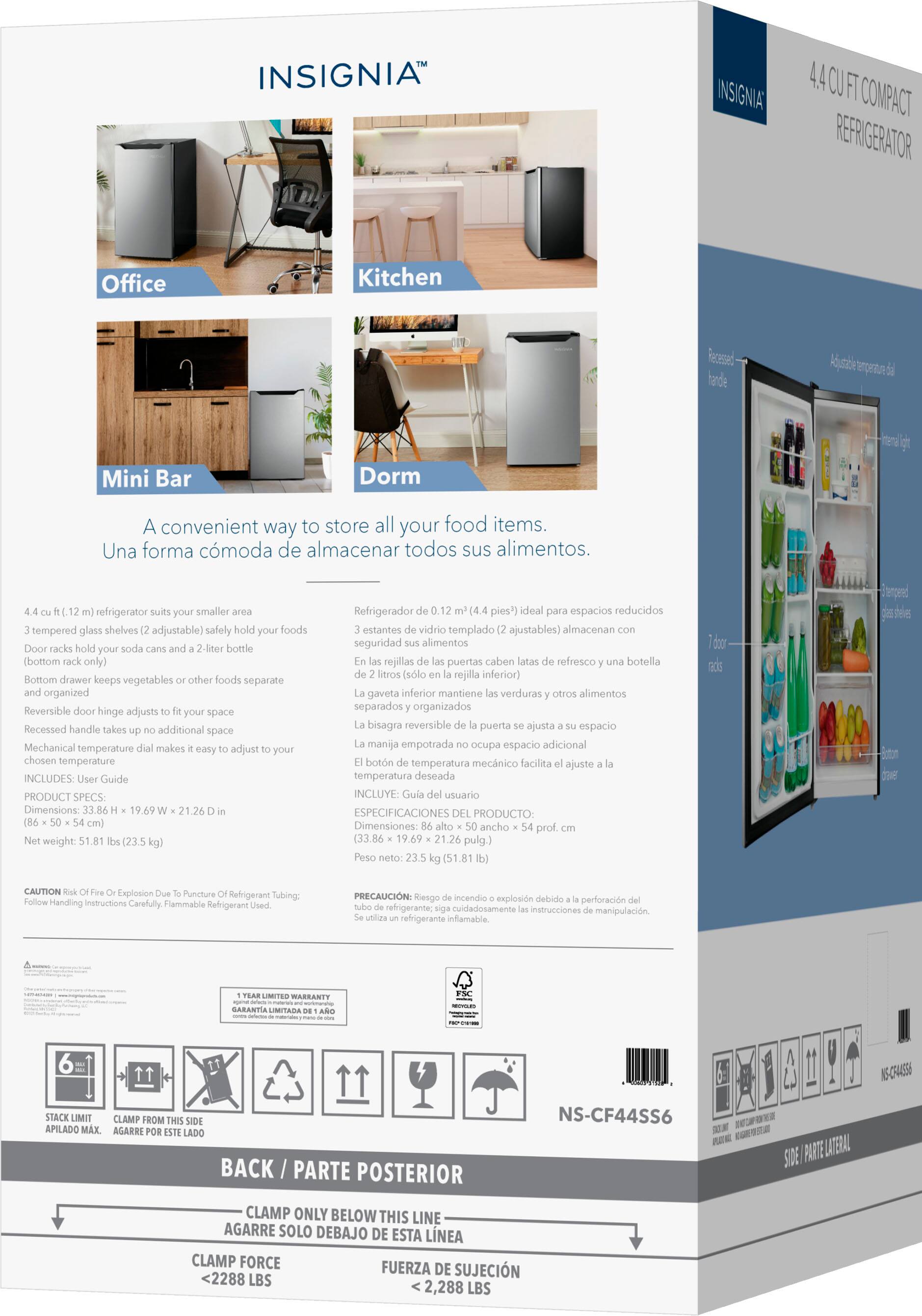 **INSIGNIA™**

**4.4 CU FT COMPACT REFRIGERATOR**

A convenient way to store all your food items.  
Una forma cómoda de almacenar todos sus alimentos.

**Office**  
**Kitchen**  
**Mini Bar**  
**Dorm**

**4.4 cu. ft. (1.2 m³) refrigerator suits your smaller area**  
3 tempered glass shelves (2 adjustable) - safely hold your foods  
Door racks hold your soda cans and a 2-liter bottle (bottom rack only)  
Bottom drawer keeps vegetables or other foods separate and organized  
Reversible door hinge adjusts to fit your space  
Recessed handle takes up no additional space  
Mechanical temperature dial makes it easy to adjust to your chosen temperature  
INCLUDES: User Guide

**PRODUCT SPECS:**  
Dimensions: 33.86" x 19.69" x 21.26" (86 cm x 50 cm x 54 cm)  
Weight: 51.81 lbs (23.5 kg)

**Refrigerador de 0.12 pies³ (4.4 pies³) ideal para espacios reducidos**