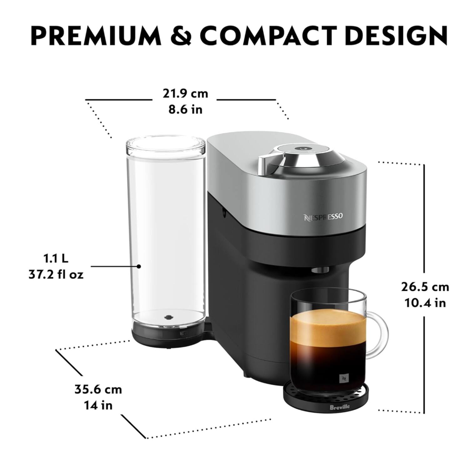 PREMIUM & COMPACT DESIGN

21.9 cm 8.6 in  
1.1 L 37.2 fl oz  
26.5 cm 10.4 in  
35.6 cm 14 in  

NESPRESSO  
Breville