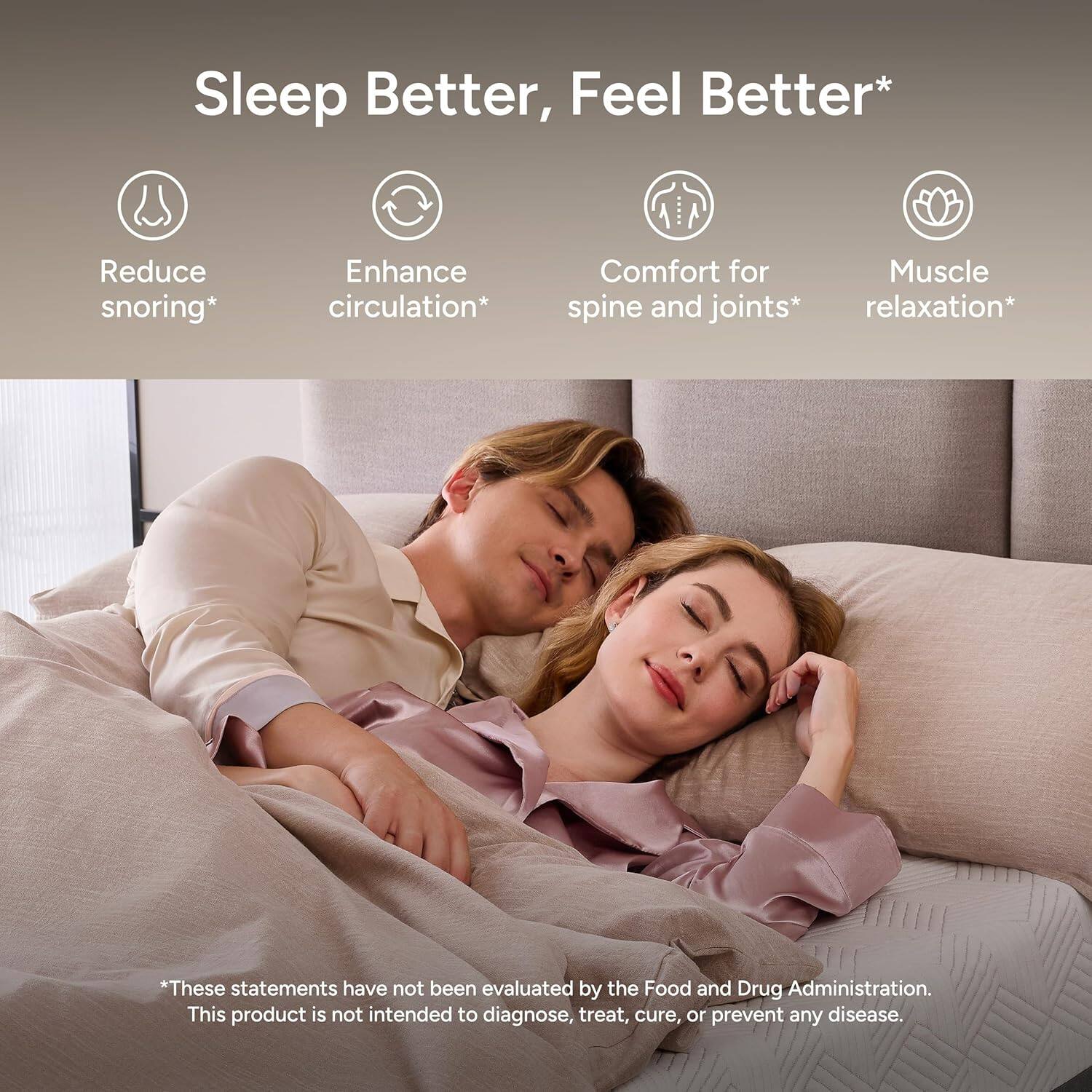 Sleep Better, Feel Better*

- Reduce snoring*
- Enhance circulation*
- Comfort for spine and joints*
- Muscle relaxation*

*These statements have not been evaluated by the Food and Drug Administration. This product is not intended to diagnose, treat, cure, or prevent any disease.
