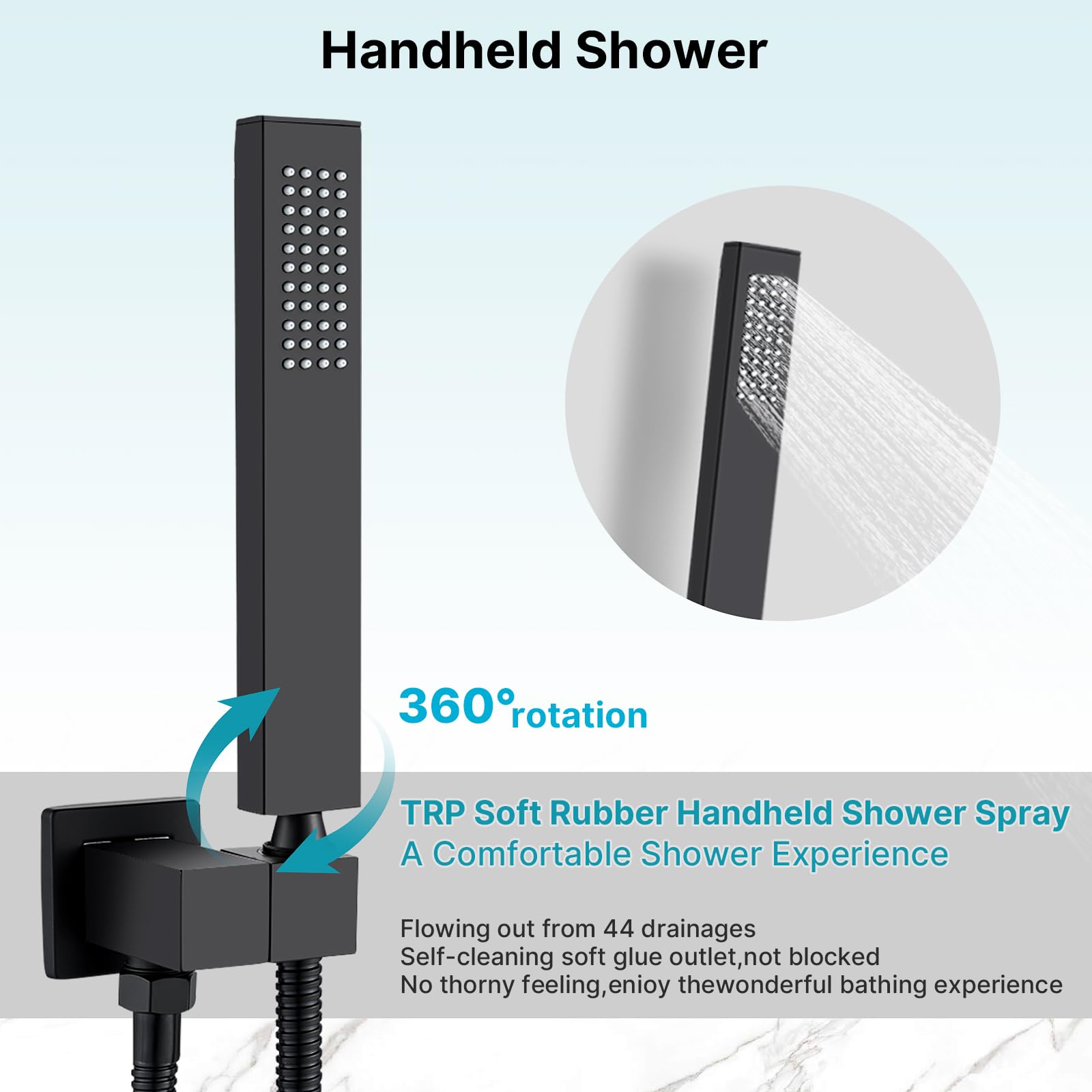 Handheld Shower

360° rotation

TRP Soft Rubber Handheld Shower Spray  
A Comfortable Shower Experience

Flowing out from 44 drainages  
Self-cleaning soft glue outlet, not blocked  
No thorny feeling, enjoy the wonderful bathing experience