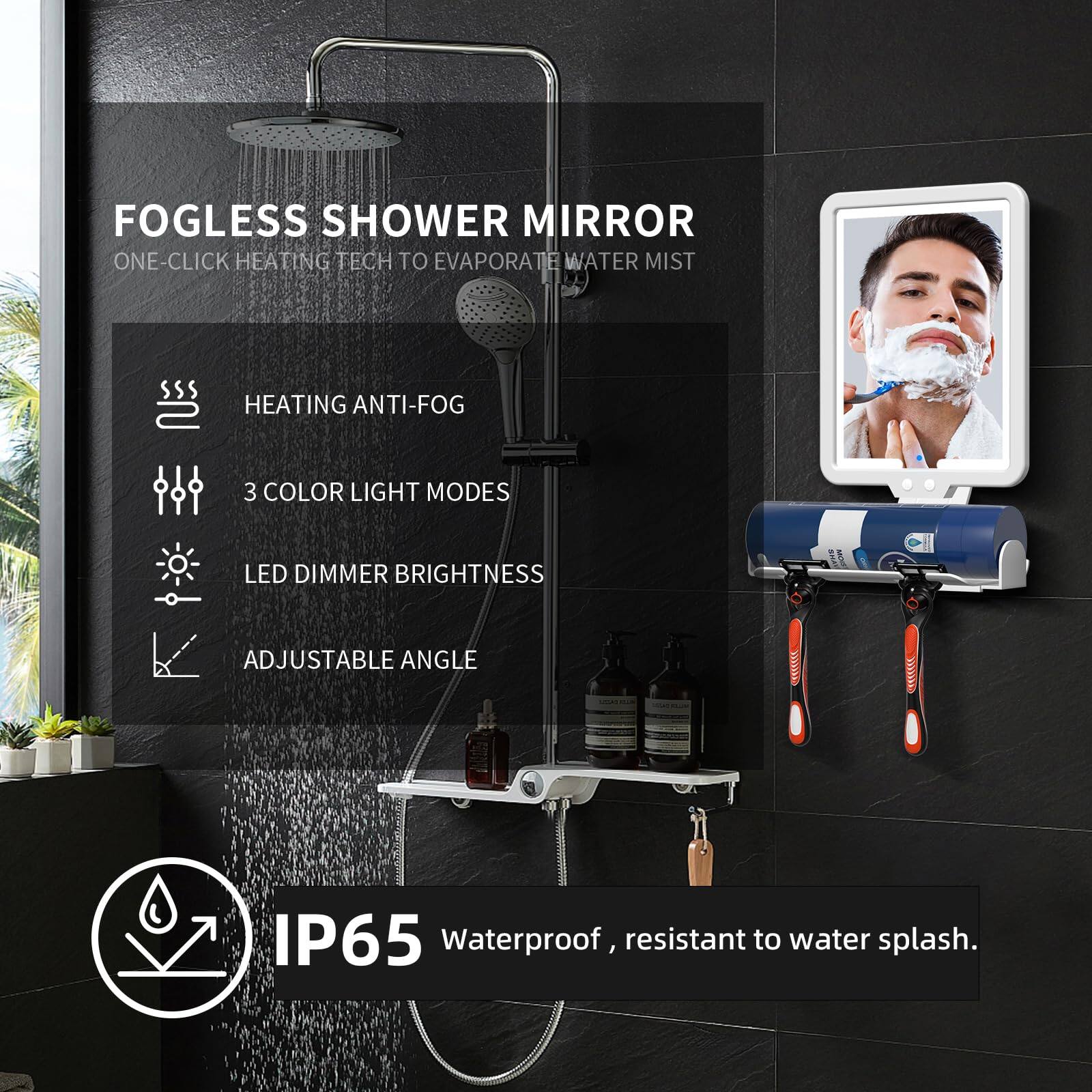 FOGLESS SHOWER MIRROR  
ONE-CLICK HEATING TECH TO EVAPORATE WATER MIST  
HEATING ANTI-FOG  
3 COLOR LIGHT MODES  
LED DIMMER BRIGHTNESS  
ADJUSTABLE ANGLE  
IP65 Waterproof, resistant to water splash.