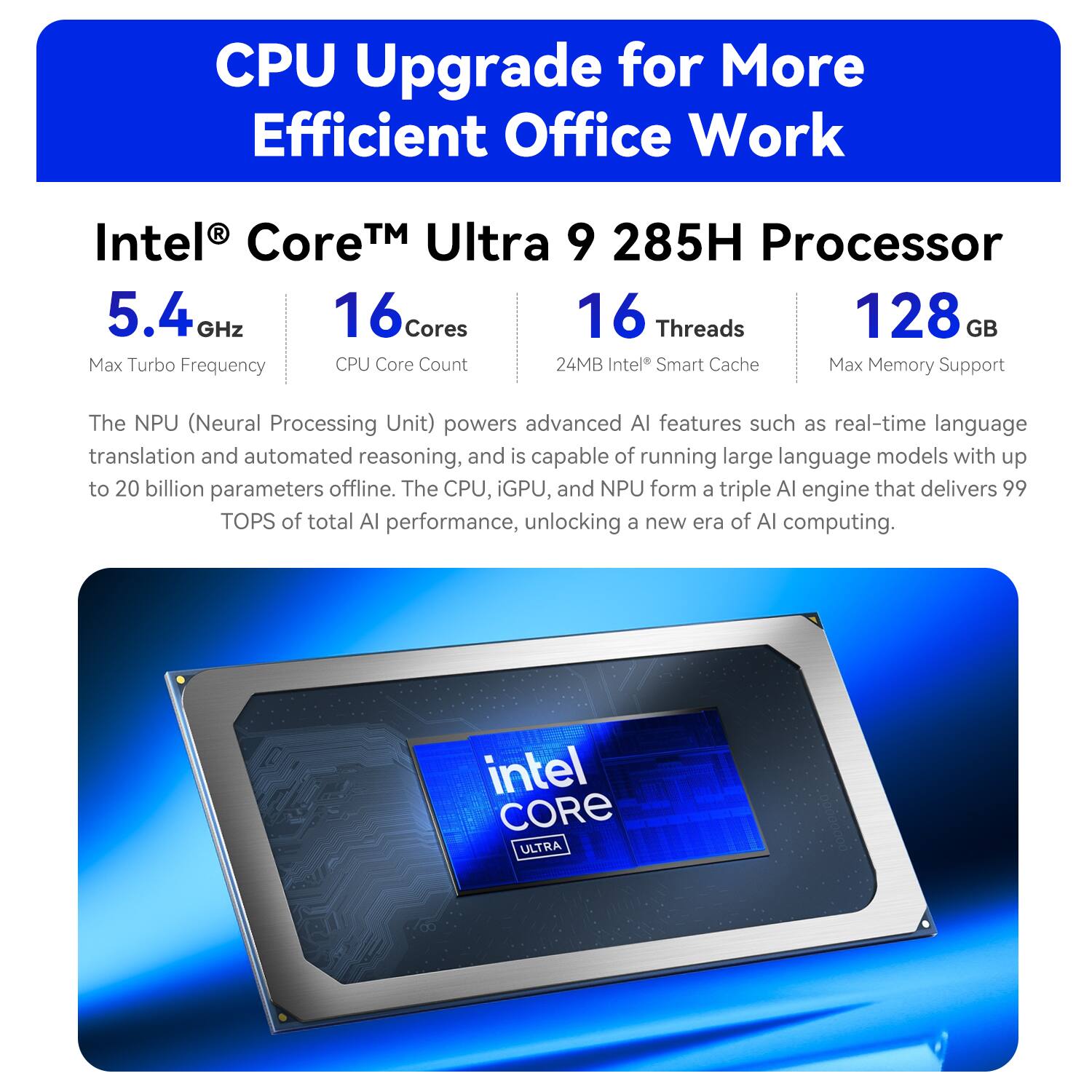 CPU Upgrade for More Efficient Office Work

Intel Core Ultra 9 285H Processor  
5.4GHz  
16 Cores  
16 Threads  
24MB Intel Smart Cache  
128 GB Max Memory Support

The NPU (Neural Processing Unit) powers advanced AI features such as real-time language translation and automated reasoning, and is capable of running large language models with up to 20 billion parameters offline. The CPU, iGPU, and NPU form a triple AI engine that delivers 99 TOPS of total AI performance, unlocking a new era of AI computing.