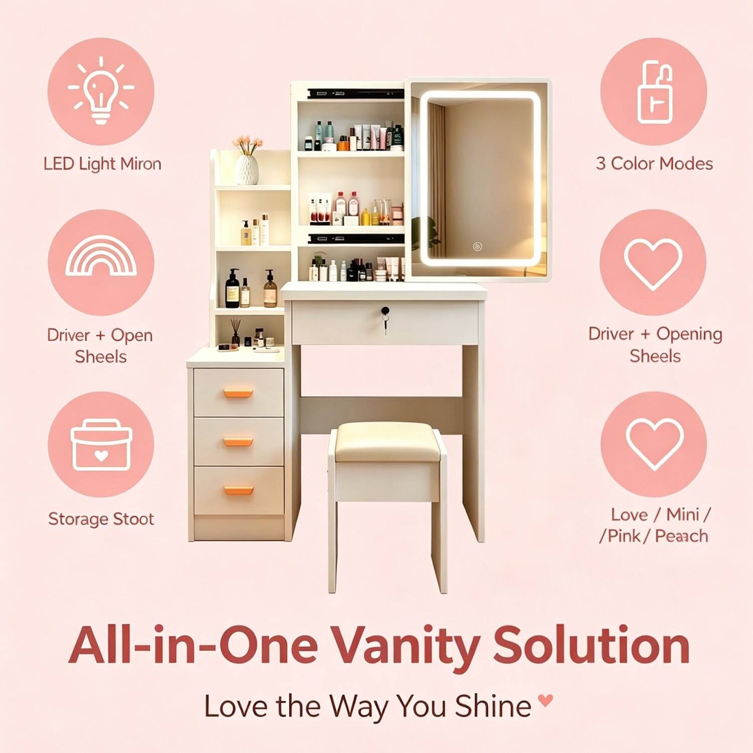 LED Light Mirror  
3 Color Modes  
Driver + Open Sheels  
Driver + Opening Sheels  
Storage Stool  
Love / Mini / Pink / Peach  

All-in-One Vanity Solution  
Love the Way You Shine