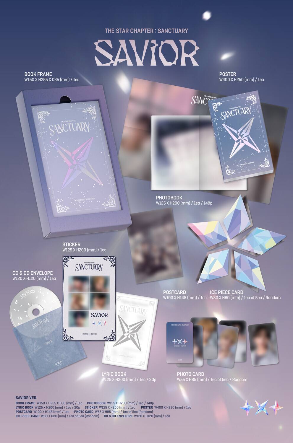 **THE STAR CHAPTER: SANCTUARY**

**SAVIOR**

- **BOOK FRAME**  
  W150 x H255 x D35 (mm) / 1ea

- **POSTER**  
  W400 x H250 (mm) / 1ea

- **PHOTOBOOK**  
  W125 x H200 (mm) / 1ea / 148p

- **STICKER**  
  W125 x H200 (mm) / 1ea

- **CD & CD ENVELOPE**  
  W120 x H120 (mm) / 1ea

- **POSTCARD**  
  W100 x H148 (mm) / 1ea

- **ICE PIECE CARD**  
  W80 x H80 (mm) / 1ea of 5ea / Random

- **LYRIC BOOK**  
  W125 x H200 (mm) / 1ea / 20p

- **PHOTO CARD**  
  W55 x H85 (mm) / 1