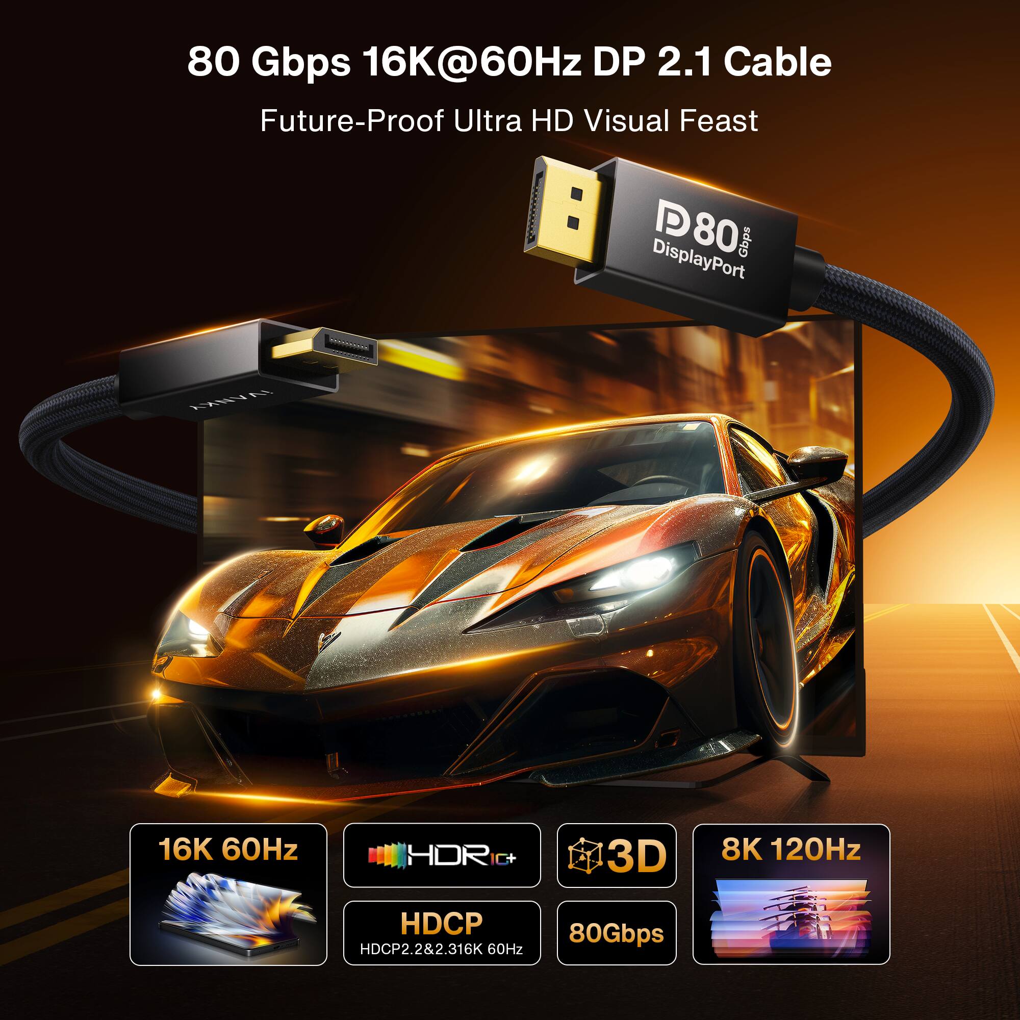 80 Gbps 16K@60Hz DP 2.1 Cable  
Future-Proof Ultra HD Visual Feast

D80 DisplayPort Gbps

16K 60Hz  
HDR C+  
3D  
8K 120Hz  
HDCP HDCP2.2&2.3  
80Gbps