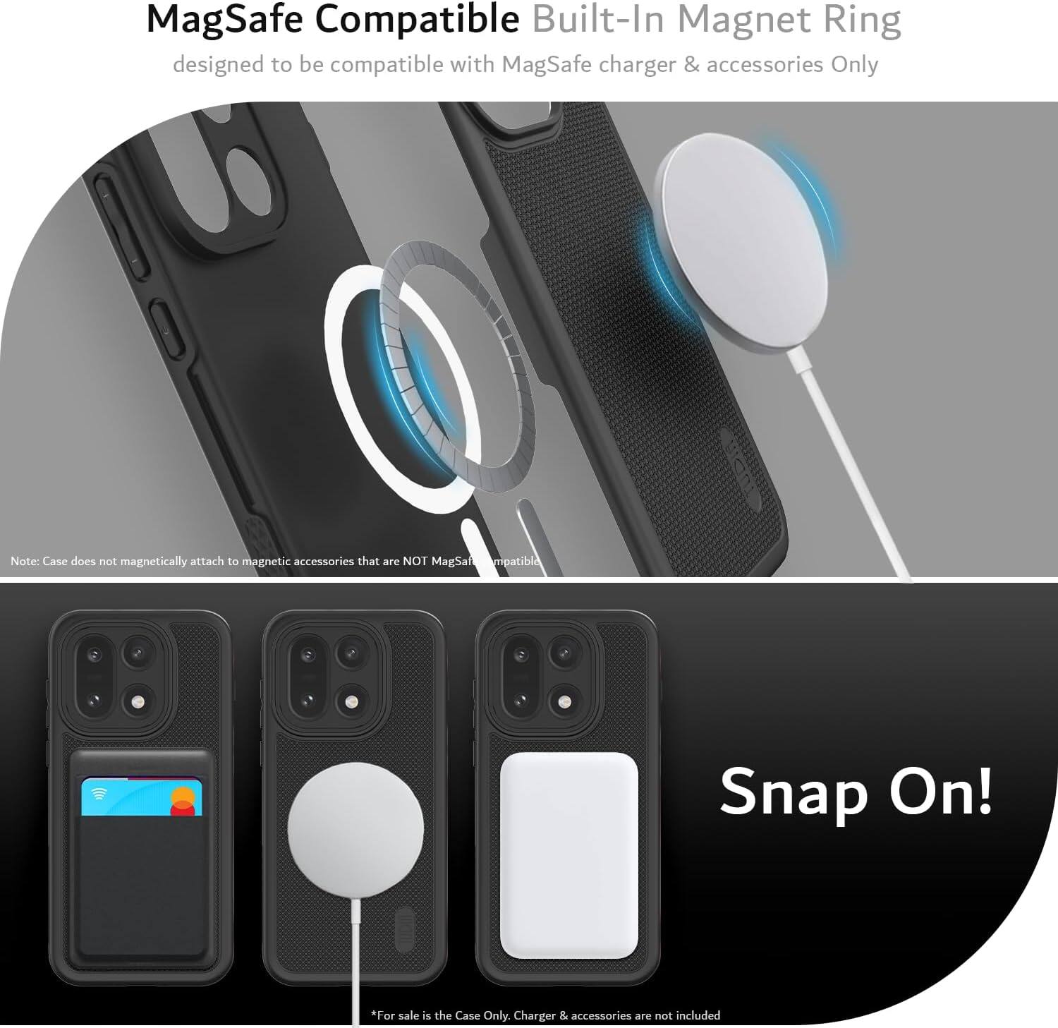 MagSafe Compatible Built-In Magnet Ring  
designed to be compatible with MagSafe charger & accessories Only  

Note: Case does not magnetically attach to magnetic accessories that are NOT MagSafe Compatible  

Snap On!  

*For sale is the Case Only. Charger & accessories are not included