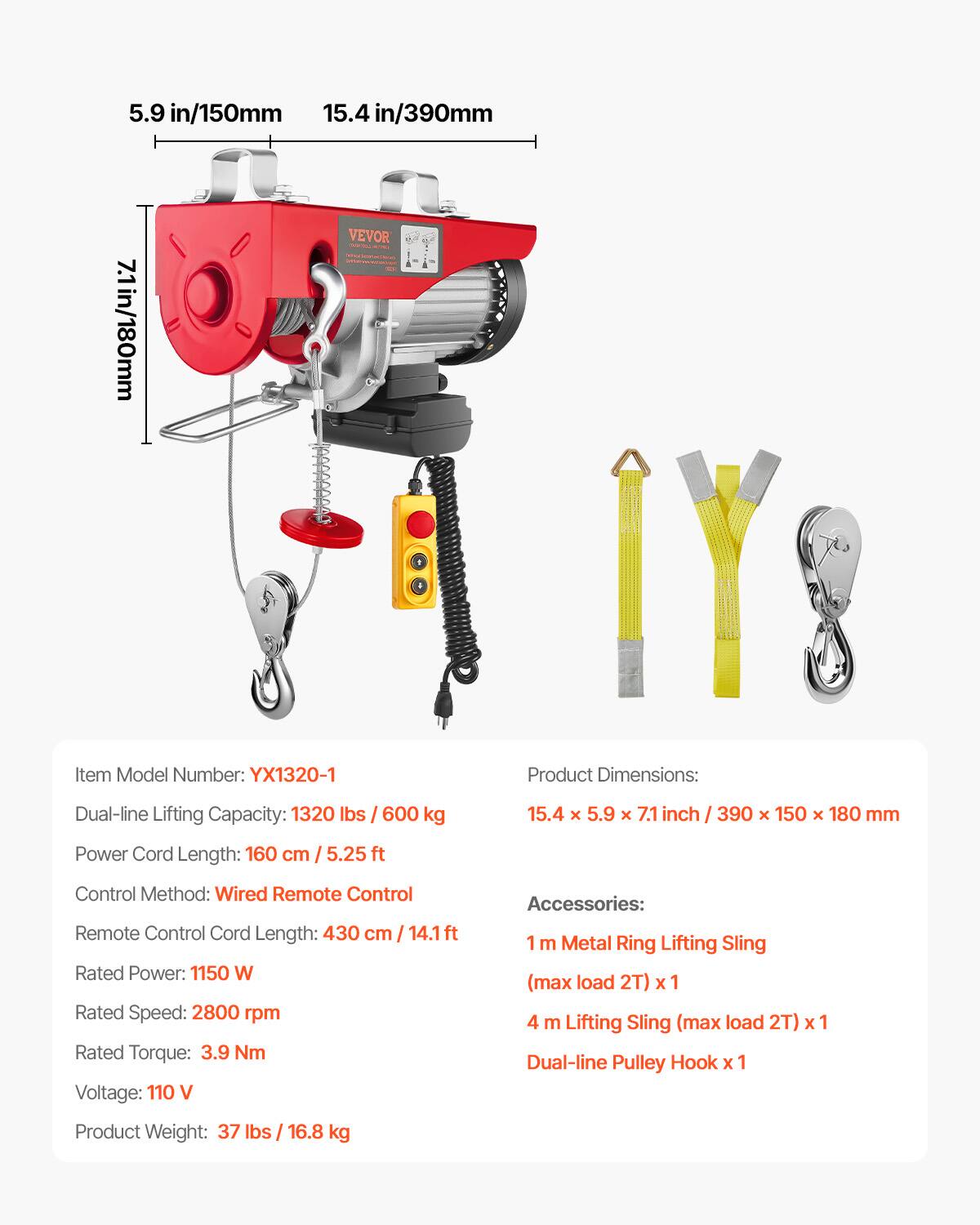 5.9 in/150mm  
15.4 in/390mm  
7.1 in/180mm  

VEVOR  
Item Model Number: YX1320-1  
Product Dimensions:  
Dual-line Lifting Capacity: 1320 lbs / 600 kg  
15.4 x 5.9 x 7.1 inch / 390 x 150 x 180 mm  
Power Cord Length: 160 cm / 5.25 ft  
Control Method: Wired Remote Control  
Remote Control Cord Length: 430 cm / 14.1 ft  
Rated Power: 1150 W  
Rated Speed: 2800 rpm  
Rated Torque: 3.9 Nm  
Voltage: 110 V  
Accessories:  
1 m Metal Ring Lifting Sling (max load 2T) x 1  
4 m Lifting Sling (max load 2T) x 1  
Dual-line Pulley Hook x 1  
Product Weight: 37 lbs / 16.8 kg