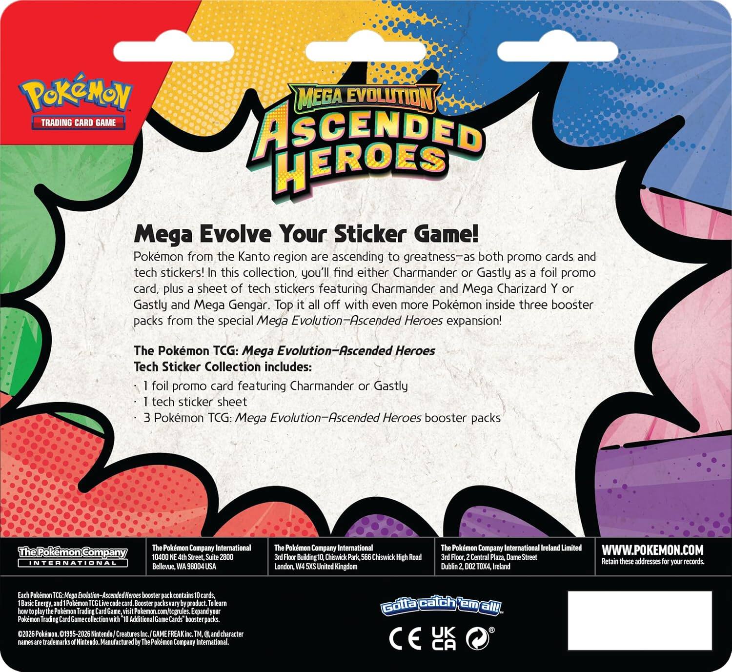 POKÉMON MEGA EVOLUTION TRADING CARD GAME ASCENDED HEROES  
Mega Evolve Your Sticker Game!  
Pokémon from the Kanto region are ascending to greatness—as both promo cards and tech stickers! In this collection, you'll find either Charmander or Gastly as a foil promo card, plus a sheet of tech stickers featuring Charmander and Mega Charizard Y or Gastly and Mega Gengar. Top it all off with even more Pokémon inside three booster packs from the special Mega Evolution-Ascended Heroes expansion!  

The Pokémon TCG: Mega Evolution-Ascended Heroes Tech Sticker Collection includes:  
- foil promo card featuring Charmander or Gastly  
- tech sticker sheet  
- 3 Pokémon TCG: Mega Evolution-Ascended Heroes booster packs  

The Pokémon Company International  
10400 NE Street, Suite 2800  
Bellevue, WA 98004 USA  

The Pokémon Company International  
2nd Floor, Central Plaza, Chiswick Park,  
566 Chiswick High Road  
London, W4 5HS United Kingdom  

The Pokémon Company International Ireland Limited  
3rd Floor, Central Plaza, Dame Street  
Dublin 2