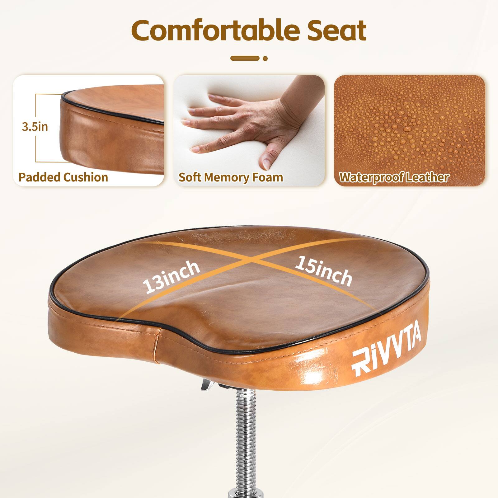 Comfortable Seat  
3.5in Padded Cushion  
Soft Memory Foam  
Waterproof Leather  
13inch x 15inch  
RIVVTA