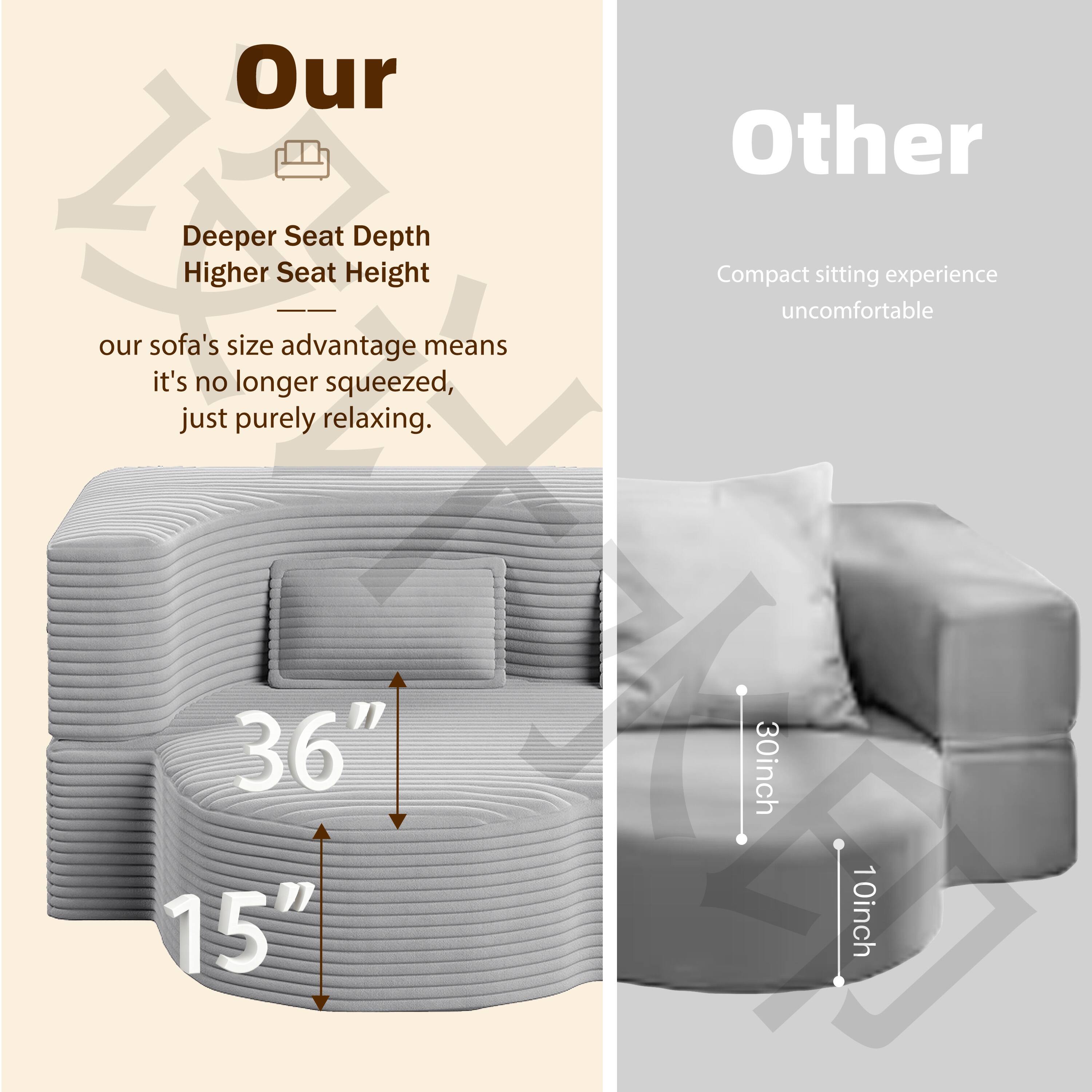 **Our**

- Deeper Seat Depth
- Higher Seat Height

Our sofa's size advantage means it's no longer squeezed, just purely relaxing.

36"  
15"

**Other**

- Compact sitting experience
- Uncomfortable

30inch  
10inch
