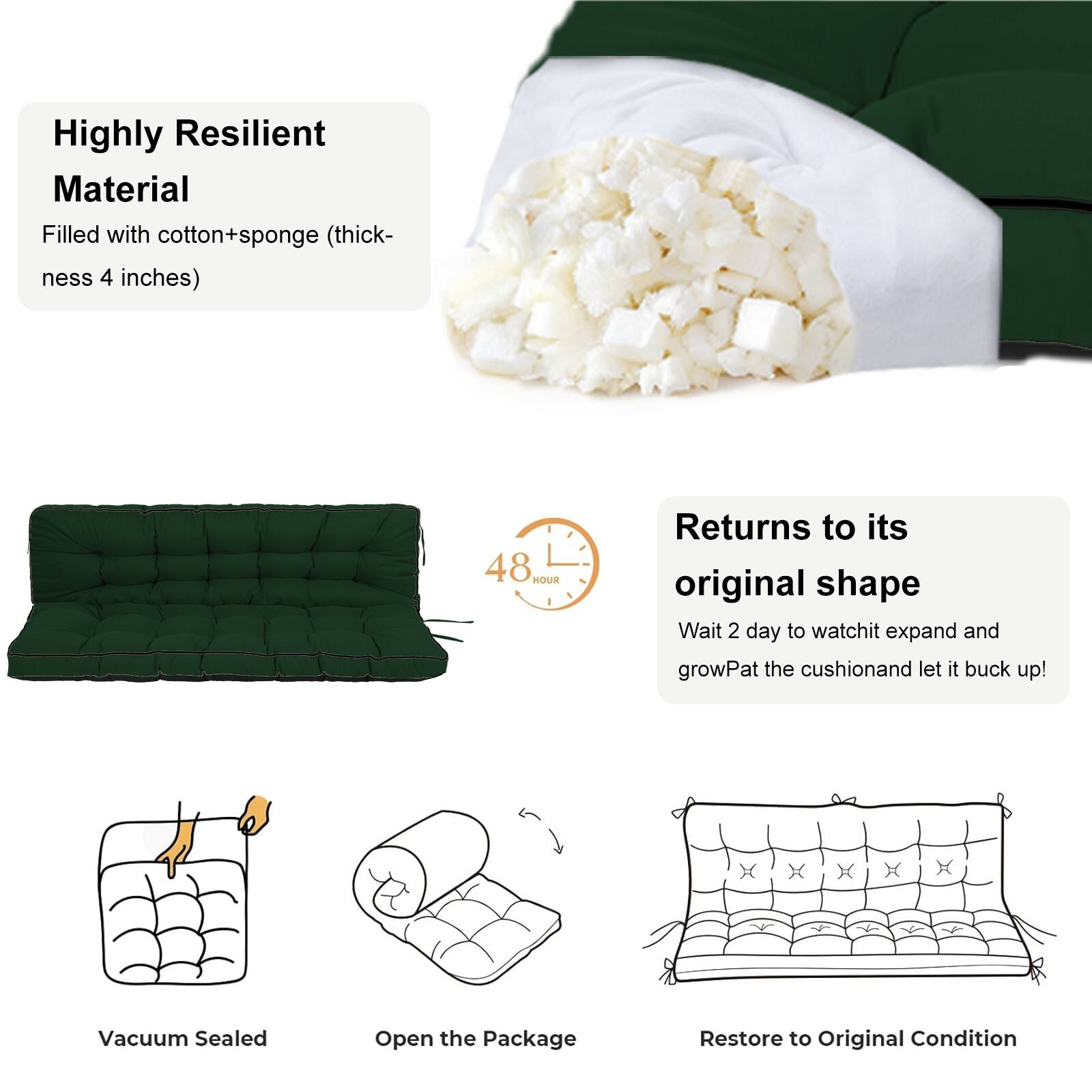 Highly Resilient Material  
Filled with cotton+sponge (thickness 4 inches)  

Returns to its original shape  
48 HOUR  
Wait 2 days to watch it expand and grow. Pat the cushion and let it buck up!  

Vacuum Sealed  
Open the Package  
Restore to Original Condition