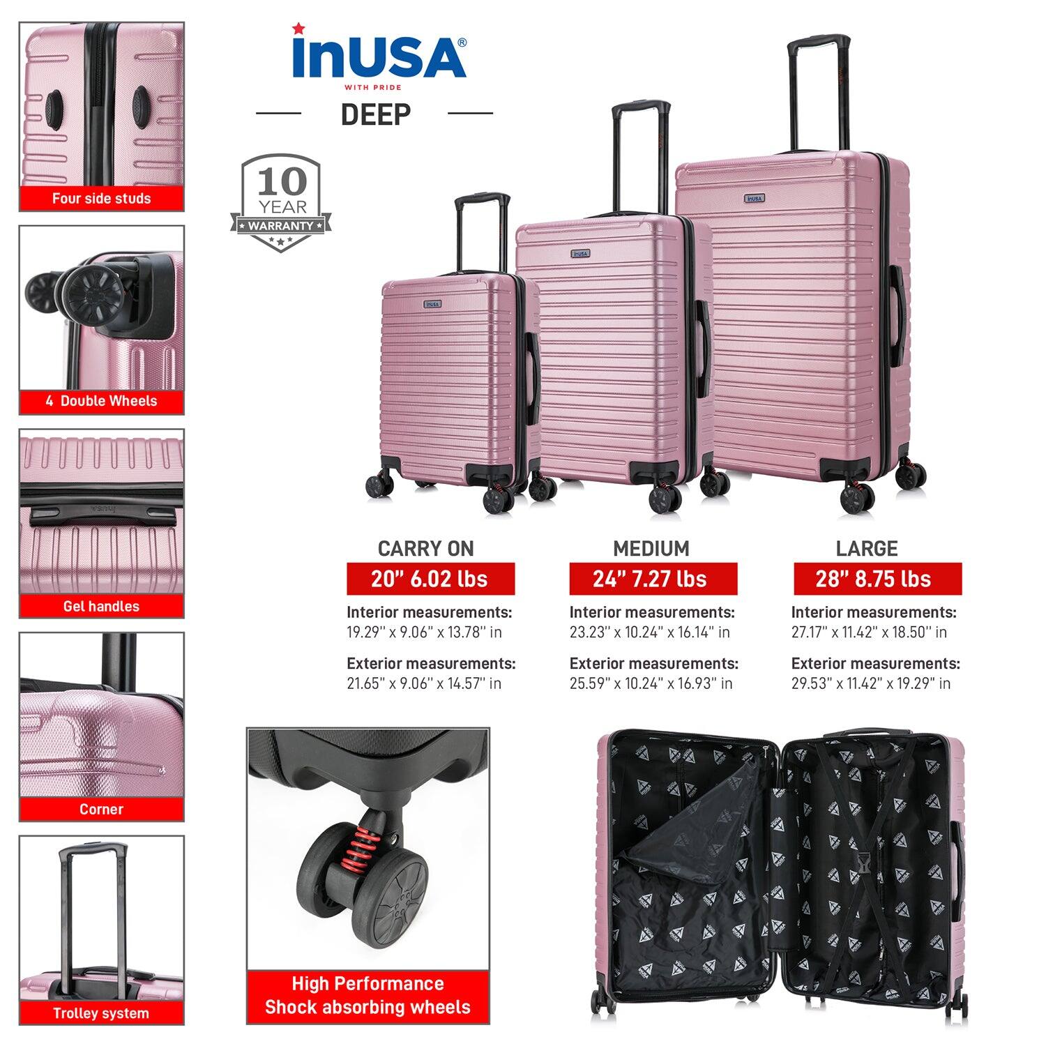 **InUSA with Pride DEEP**

- **Four side studs**
- **4 Double Wheels**
- **Gel handles**
- **Corner**
- **Trolley system**
- **High Performance Shock absorbing wheels**

**10 YEAR WARRANTY**

**CARRY ON**
- **20" 6.02 lbs**
  - Interior measurements: 19.29" x 9.06" x 13.78"
  - Exterior measurements: 21.65" x 9.06" x 14.57"

**MEDIUM**
- **24" 7.27 lbs**
  - Interior measurements: 23.23" x 10.24" x 16.14"
  - Exterior measurements: 25.59" x 10.24" x 16.93"

**LARGE**
- **28" 8.75 lbs**
  - Interior measurements: 27.17" x 11.42" x 18.50"
  - Exterior measurements: 29.53" x 11.42