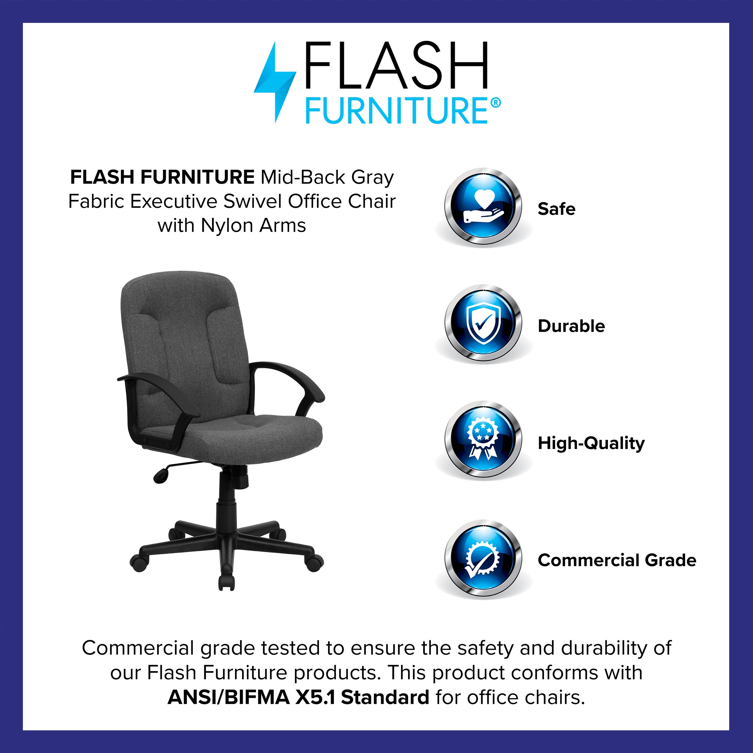 FLASH FURNITURE  
Mid-Back Gray Fabric Executive Swivel Office Chair with Nylon Arms  

Safe  
Durable  
High-Quality  
Commercial Grade  

Commercial grade tested to ensure the safety and durability of our Flash Furniture products. This product conforms with ANSI/BIFMA X5.1 Standard for office chairs.