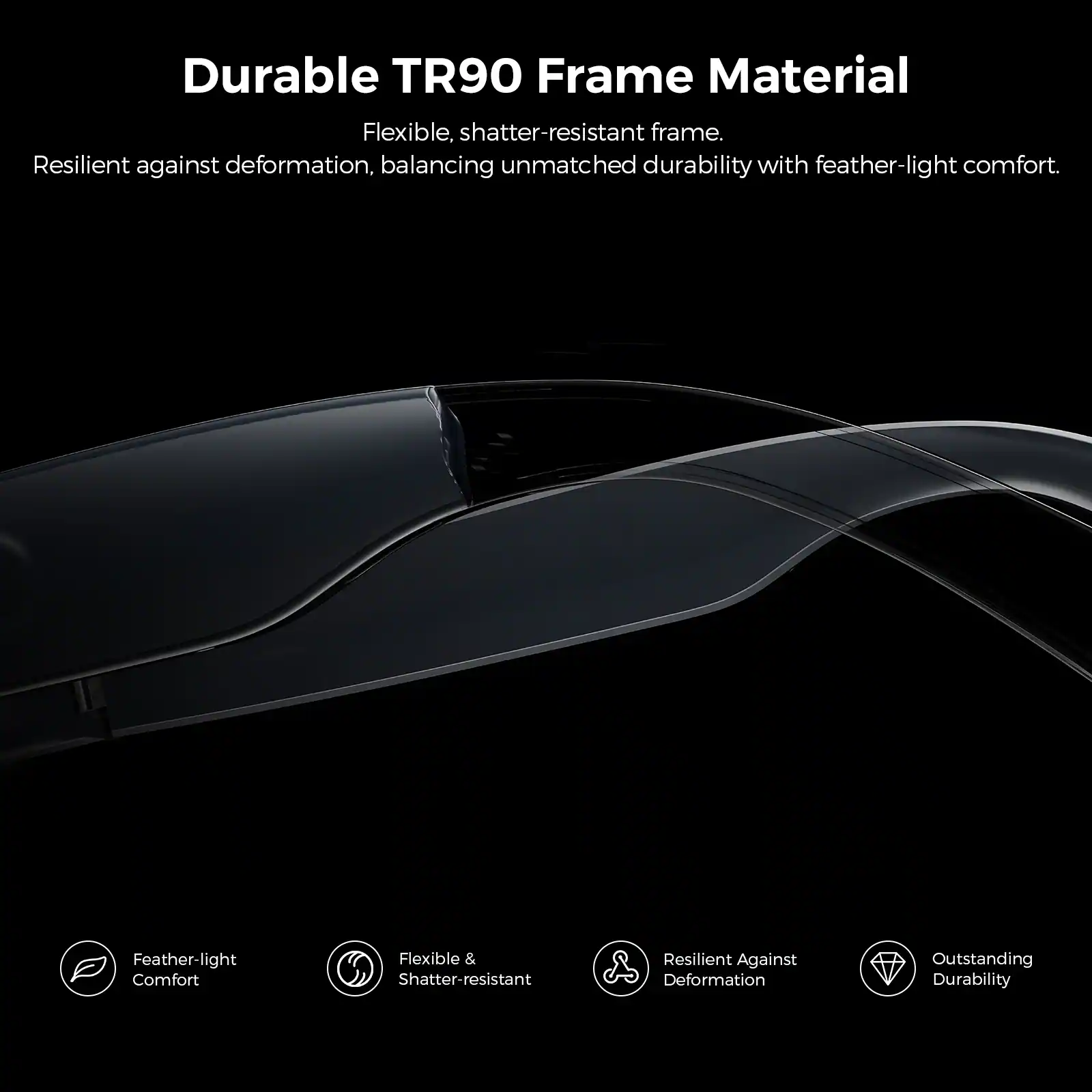 Durable TR90 Frame Material

Flexible, shatter-resistant frame. Resilient against deformation, balancing unmatched durability with feather-light comfort.

Feather-light Comfort
Flexible & Shatter-resistant
Resilient Against Deformation
Outstanding Durability