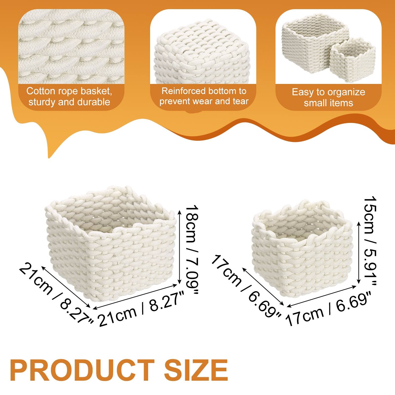 Cotton rope basket, sturdy and durable  
Reinforced bottom to prevent wear and tear  
Easy to organize small items  

21cm / 8.27"  
18cm / 7.09"  
17cm / 6.69"  
15cm / 5.91"  

PRODUCT SIZE