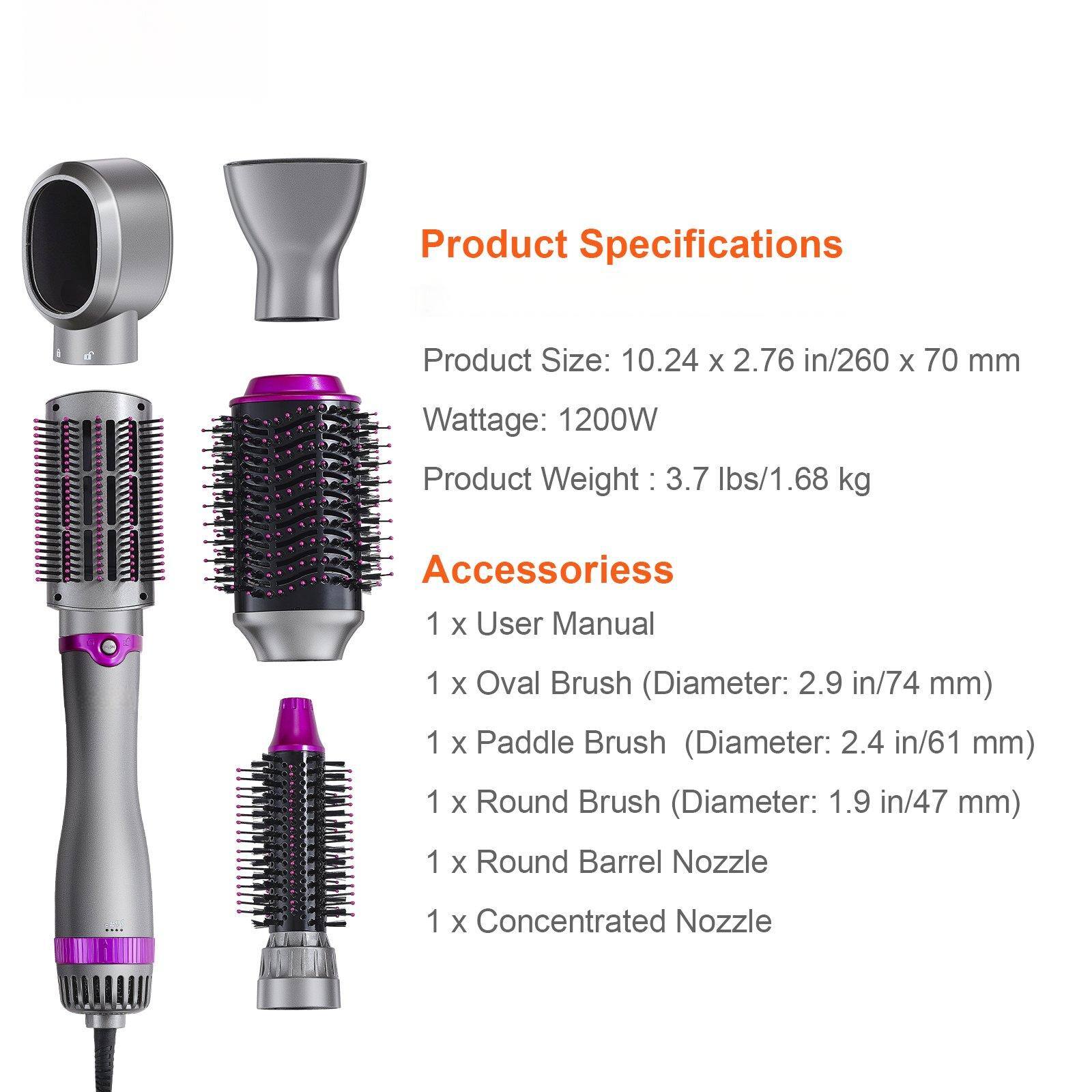 Product Specifications

Product Size: 10.24 x 2.76 in/260 x 70 mm  
Wattage: 1200W  
Product Weight: 3.7 lbs/1.68 kg  

Accessories  
1 x User Manual  
1 x Oval Brush (Diameter: 2.9 in/74 mm)  
1 x Paddle Brush (Diameter: 2.4 in/61 mm)  
1 x Round Brush (Diameter: 1.9 in/47 mm)  
1 x Round Barrel Nozzle  
1 x Concentrated Nozzle