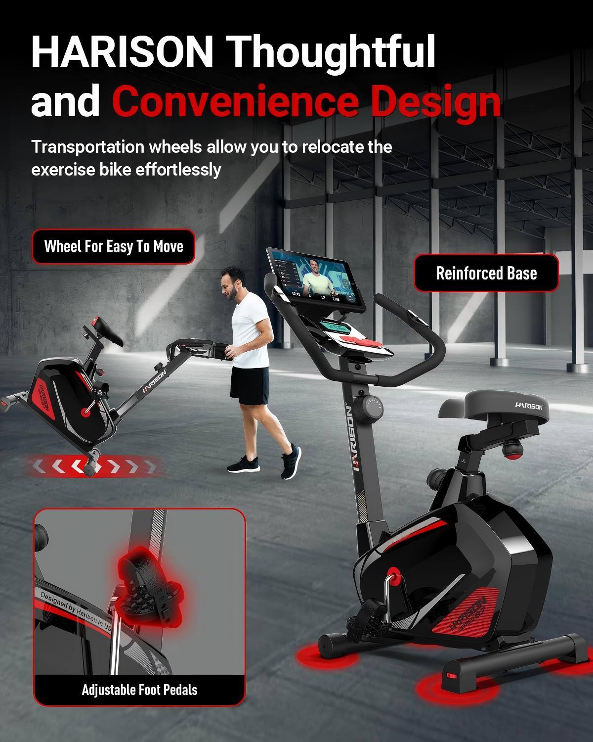 HARISON Thoughtful and Convenience Design  
Transportation wheels allow you to relocate the exercise bike effortlessly  

Wheel For Easy To Move  
Reinforced Base  

Designed by Harison in US  

Adjustable Foot Pedals