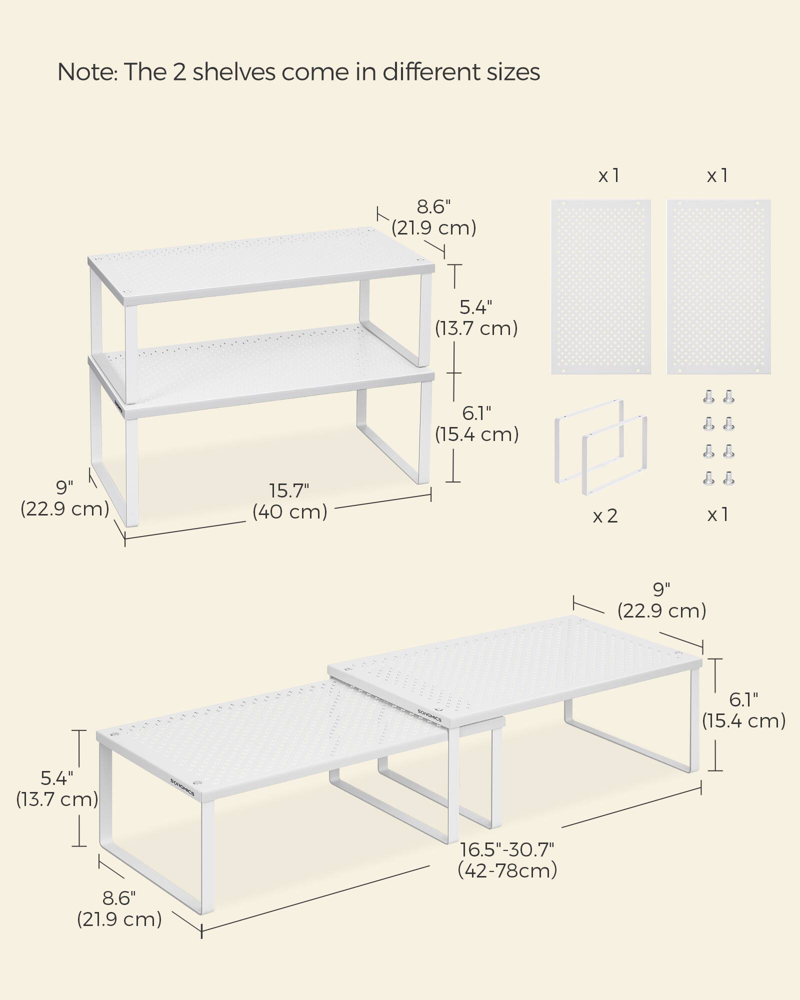 Note: The 2 shelves come in different sizes

x1
- 15.7" (40 cm)
- 9" (22.9 cm)
- 6.1" (15.4 cm)
- 5.4" (13.7 cm)
- 8.6" (21.9 cm)

x2
- 9" (22.9 cm)
- 6.1" (15.4 cm)
- 5.4" (13.7 cm)
- 8.6" (21.9 cm)

16.5"-30.7" (42-78cm)