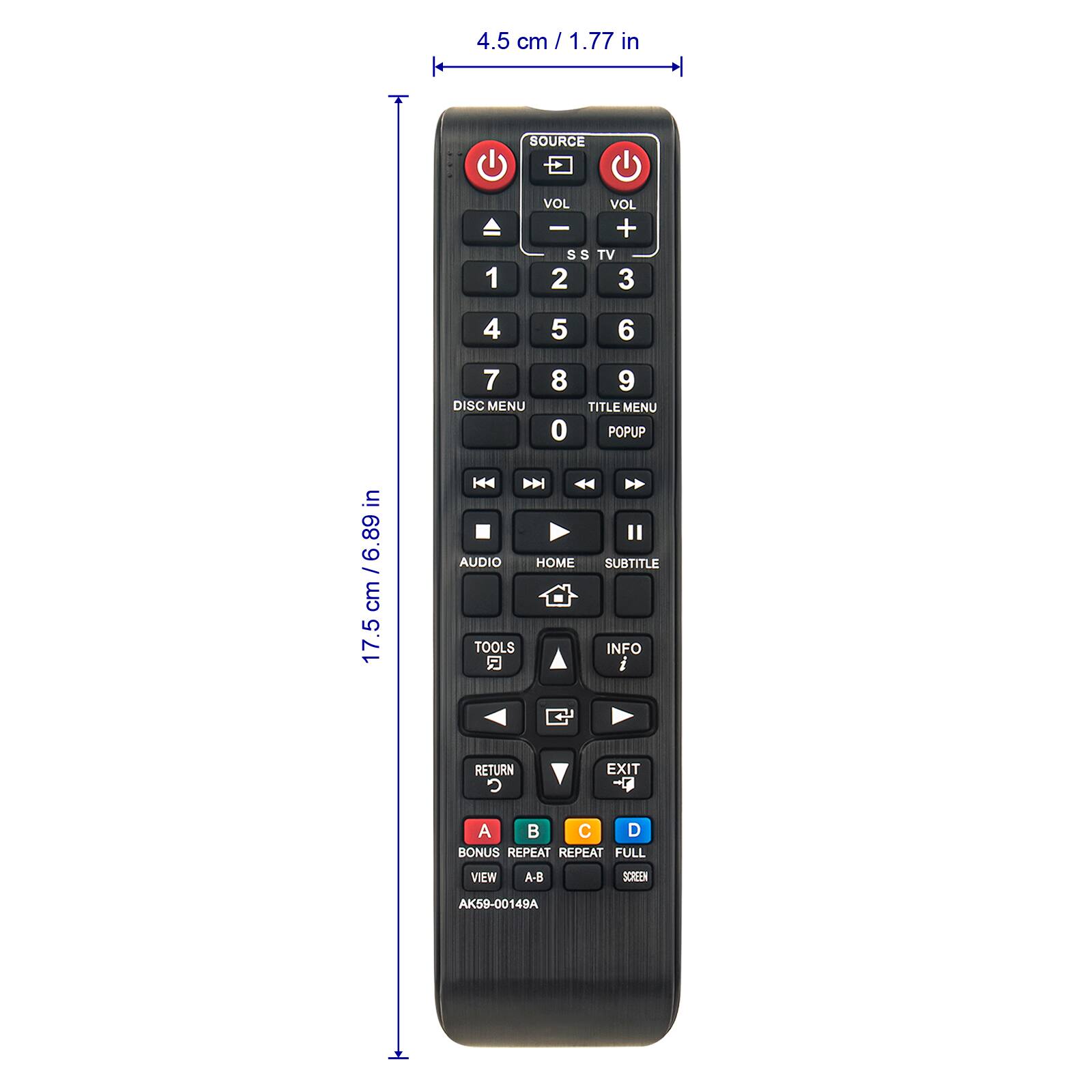 4.5 cm / 1.77 in

SOURCE

VOL VOL - + SS TV 2 3

4 5 6

7 8 9 DISC MENU TITLE MENU 0 POPUP AUDIO HOME SUBTITLE TOOLS INFO

RETURN C EXIT

A C D BONUS REPEAT REPEAT FULL VIEW A-B SCREEN

AK59-00149A

17.5 cm / 6.89 in