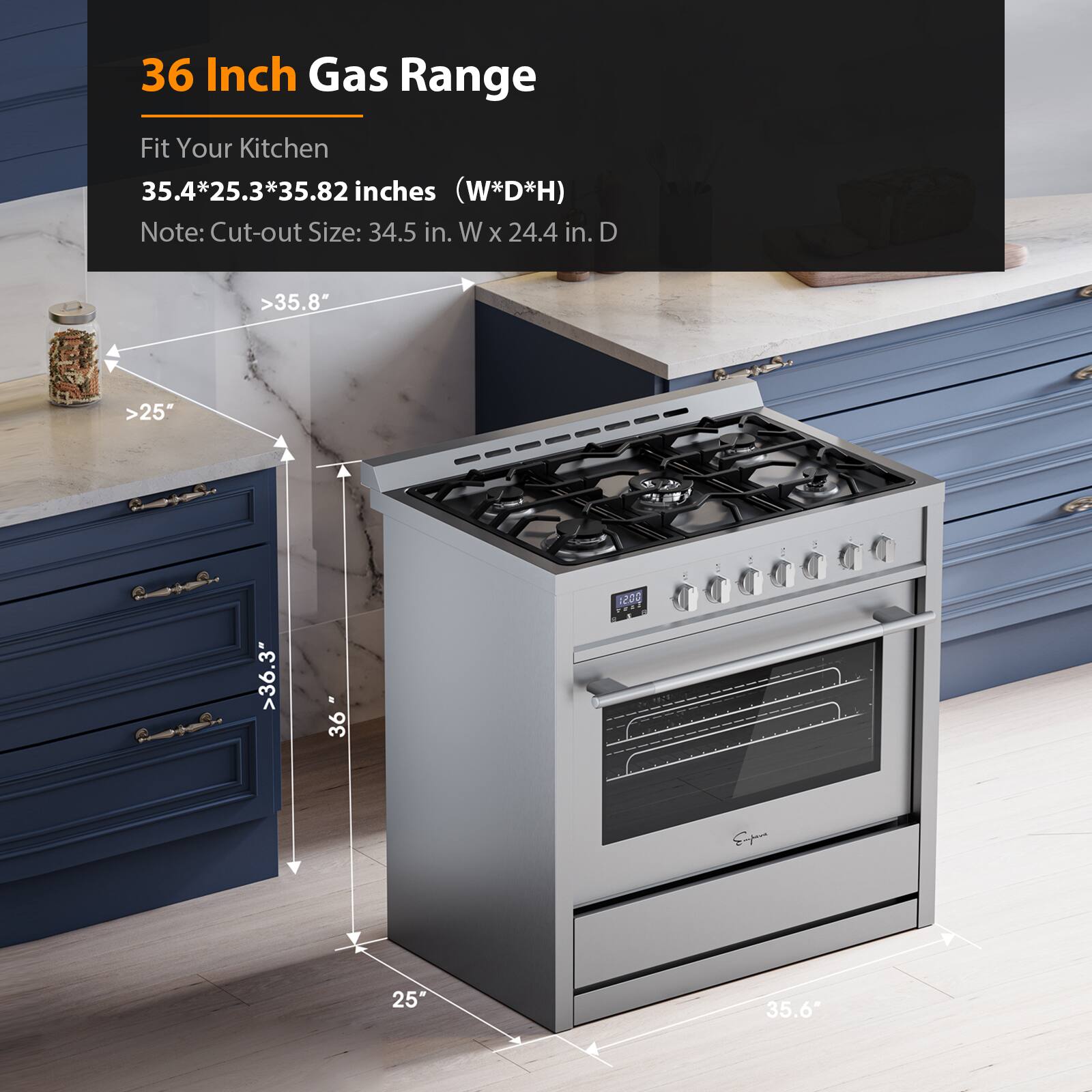 36 Inch Gas Range
Fit Your Kitchen
35.4*25.3*35.82 inches (W*D*H)
Note: Cut-out Size: 34.5 in. W x 24.4 in. D
>35.8"
>25"
>36.3"
36"
12GO Sn 25
35.6"