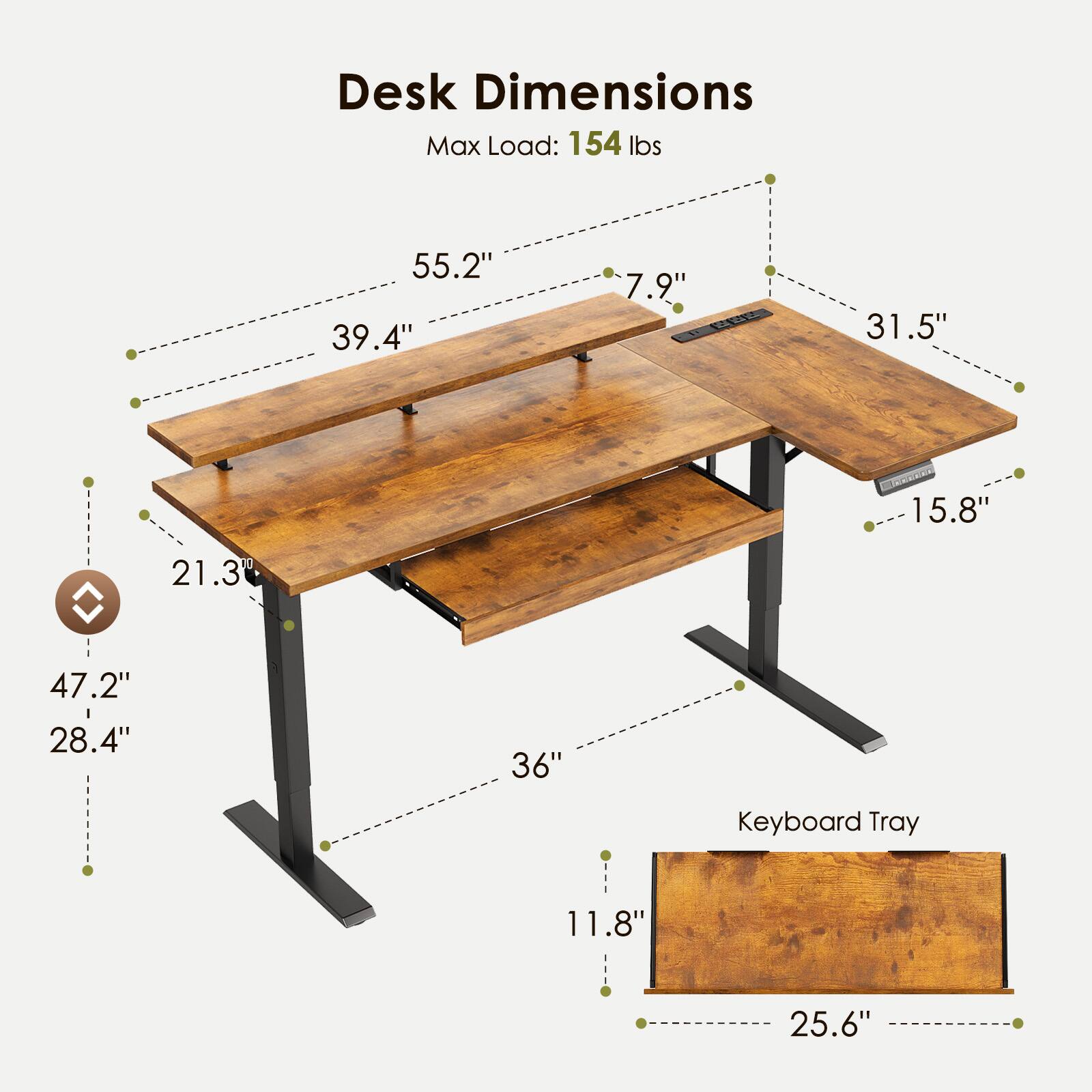 Desk Dimensions  
Max Load: 154 lbs  
55.2" x 39.4" x 7.9"  
31.5" x 15.8"  
21.3" x 47.2" x 28.4"  
Keyboard Tray: 11.8" x 25.6"
