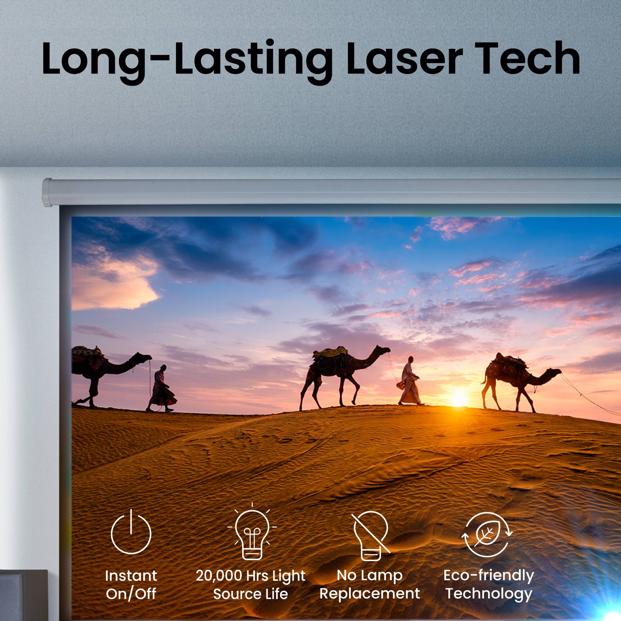 Long-Lasting Laser Tech

- Instant On/Off
- 20,000 Hrs Light Source Life
- No Lamp Replacement
- Eco-friendly Technology
