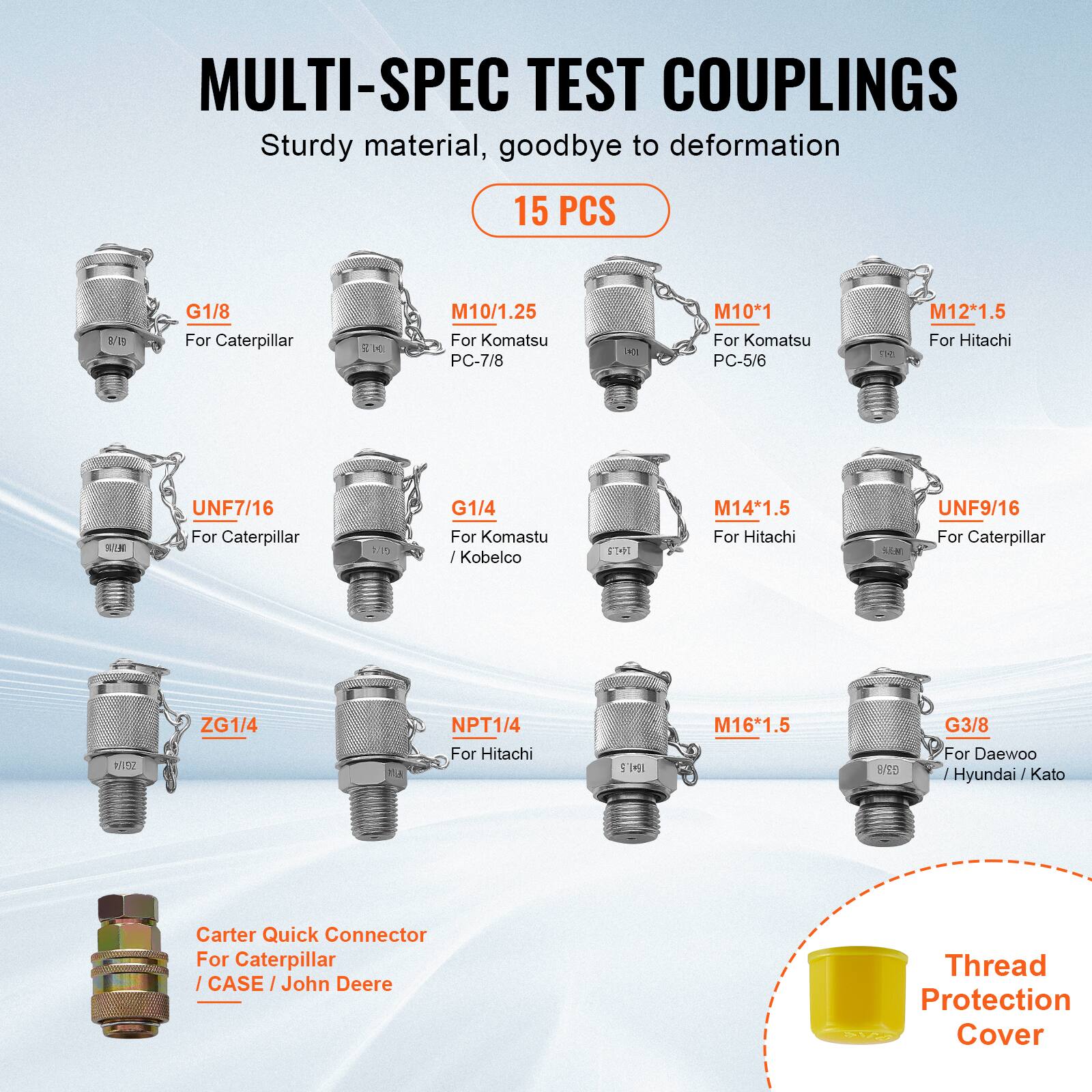 MULTI-SPEC TEST COUPLINGS  
Sturdy material, goodbye to deformation  
15 PCS  

- G1/8  
  For Caterpillar  

- M10/1.25  
  For Komatsu PC-7/8  

- M10*1  
  For Komatsu PC-5/6  

- M12*1.5  
  For Hitachi  

- UNF7/16  
  For Caterpillar  

- G1/4  
  For Komatsu / Kobelco  

- M14*1.5  
  For Hitachi  

- UNF9/16  
  For Caterpillar  

- ZG1/4  
  For Hitachi  

- NPT1/4  
  For Hitachi  

- M16*1.5  
  For Daewoo / Hyundai / Kato  

- G3/8  
  For Daewoo / Hyundai / Kato  

- Carter Quick Connector  
  For Caterpillar / CASE / John Deere  

- Thread Protection Cover