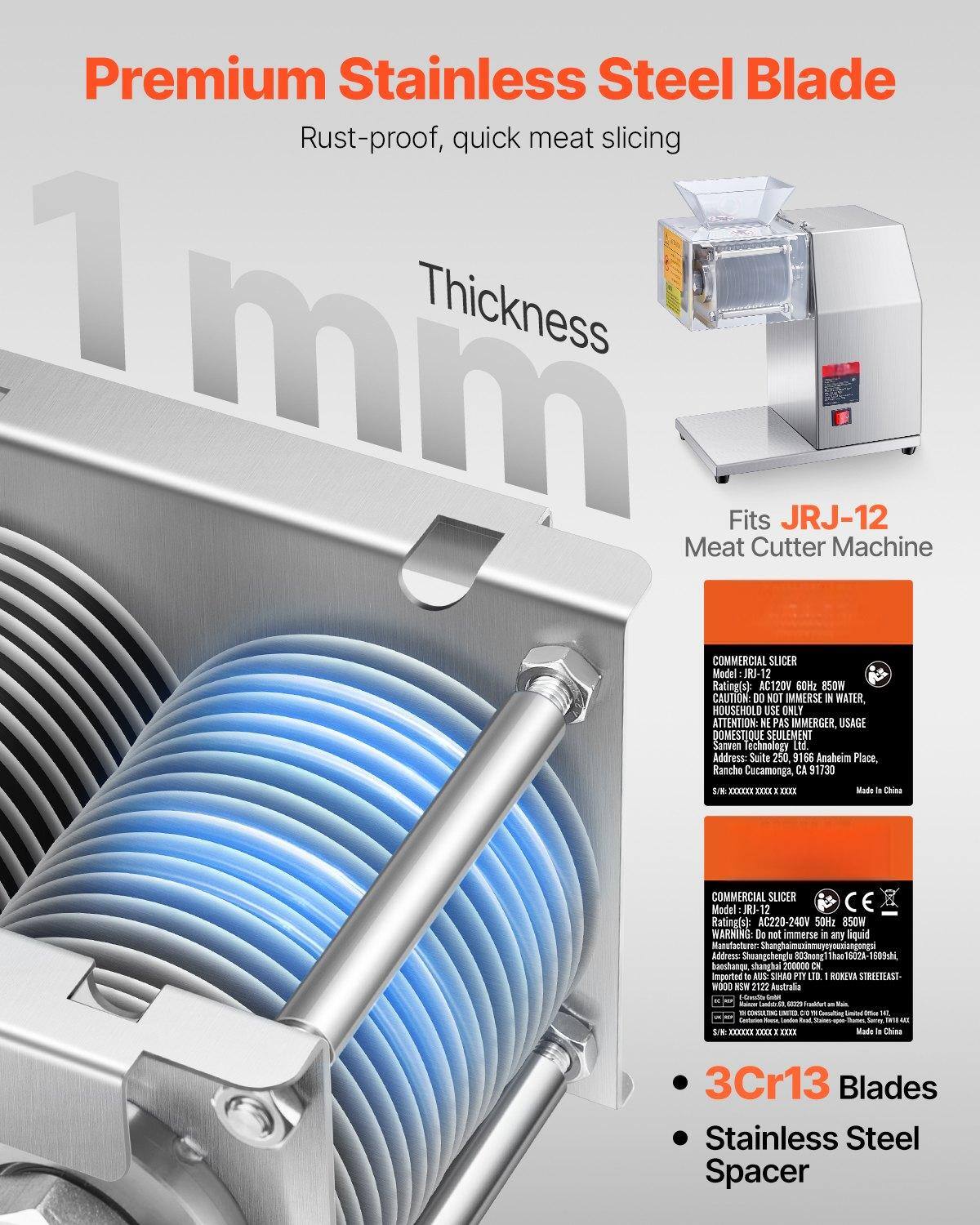 **Premium Stainless Steel Blade**  
Rust-proof, quick meat slicing

**Thickness**  
1 mm

**Fits JRJ-12**  
Meat Cutter Machine

**Commercial Slicer**  
Model: JRJ-12  
Rating(s): AC120V 60Hz 850W  
CAUTION: DO NOT IMMERSE IN WATER, HOUSEHOLD USE ONLY  
ATTENTION: NE PAS IMMERGER, USAGE DOMESTIQUE SEULEMENT  
Samen Technology Ltd.  
Address: Suite 250 9166 Anaheim Place, Rancho Cucamonga, CA 91730  
Made in China

**Commercial Slicer**  
Model: JRJ-12  
Rating(s): AC220-240V 50Hz 850W  
WARNING: Do not immerse in any liquid  
Manufacturer: Shanghai Jinggeng Machinery Co., Ltd.  
Address: Shuangcheng Road 803, Shanghai 200000  
Imported to Australia by: SINAO PTY LTD, 1000 Roeva Street, Eastwood, NSW 2122, Australia  
Made in