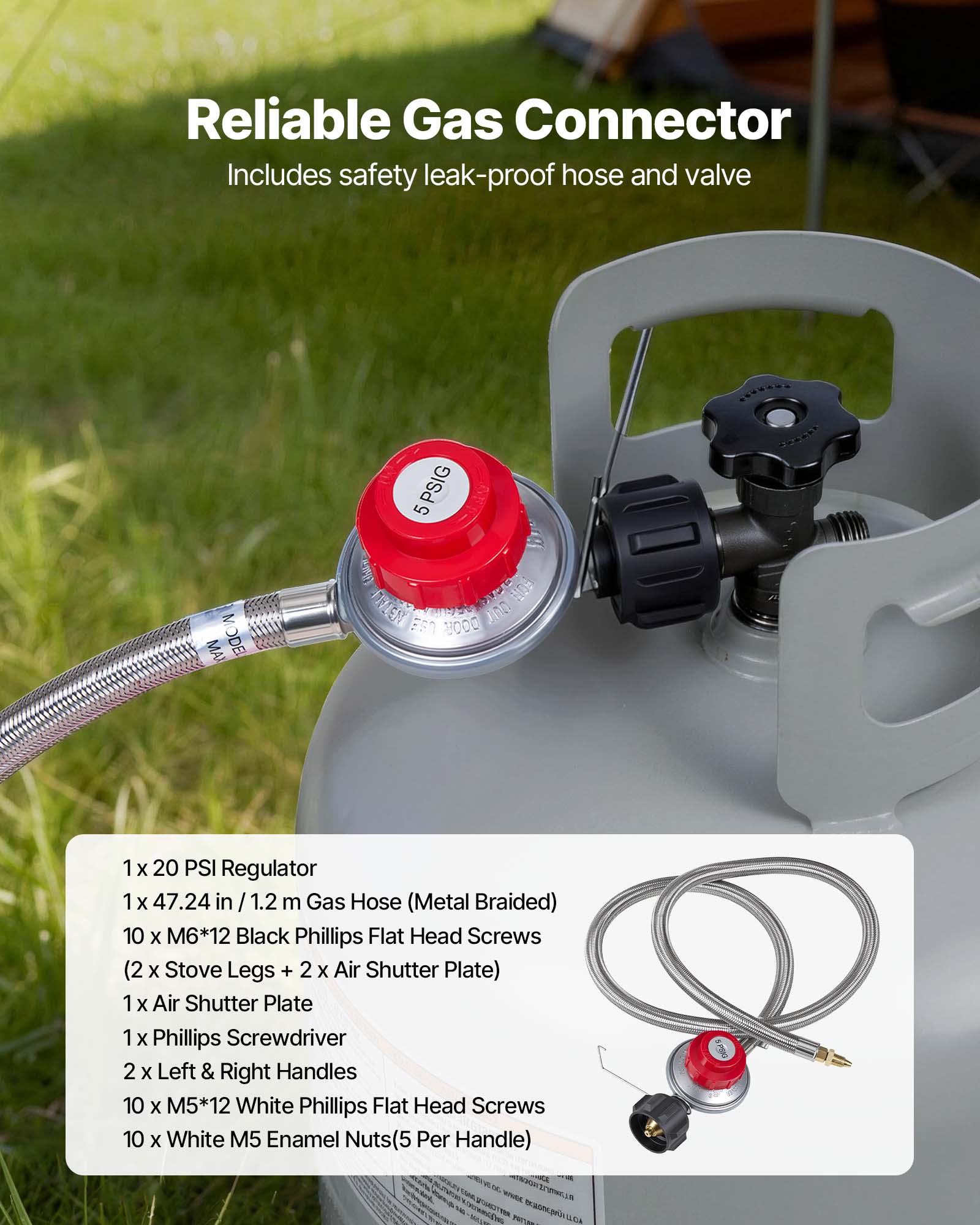 Reliable Gas Connector  
Includes safety leak-proof hose and valve  

MA MODEL 5 (5PSIG)  

1 x 20 PSI Regulator  
1 x 47.24 in / 1.2 m Gas Hose (Metal Braided)  
10 x M6*12 Black Phillips Flat Head Screws (2 x Stove Legs + 2 x Air Shutter Plate)  
1 x Air Shutter Plate  
1 x Phillips Screwdriver  
2 x Left & Right Handles  
10 x M5*12 White Phillips Flat Head Screws  
10 x White M5 Enamel Nuts (5 Per Handle)