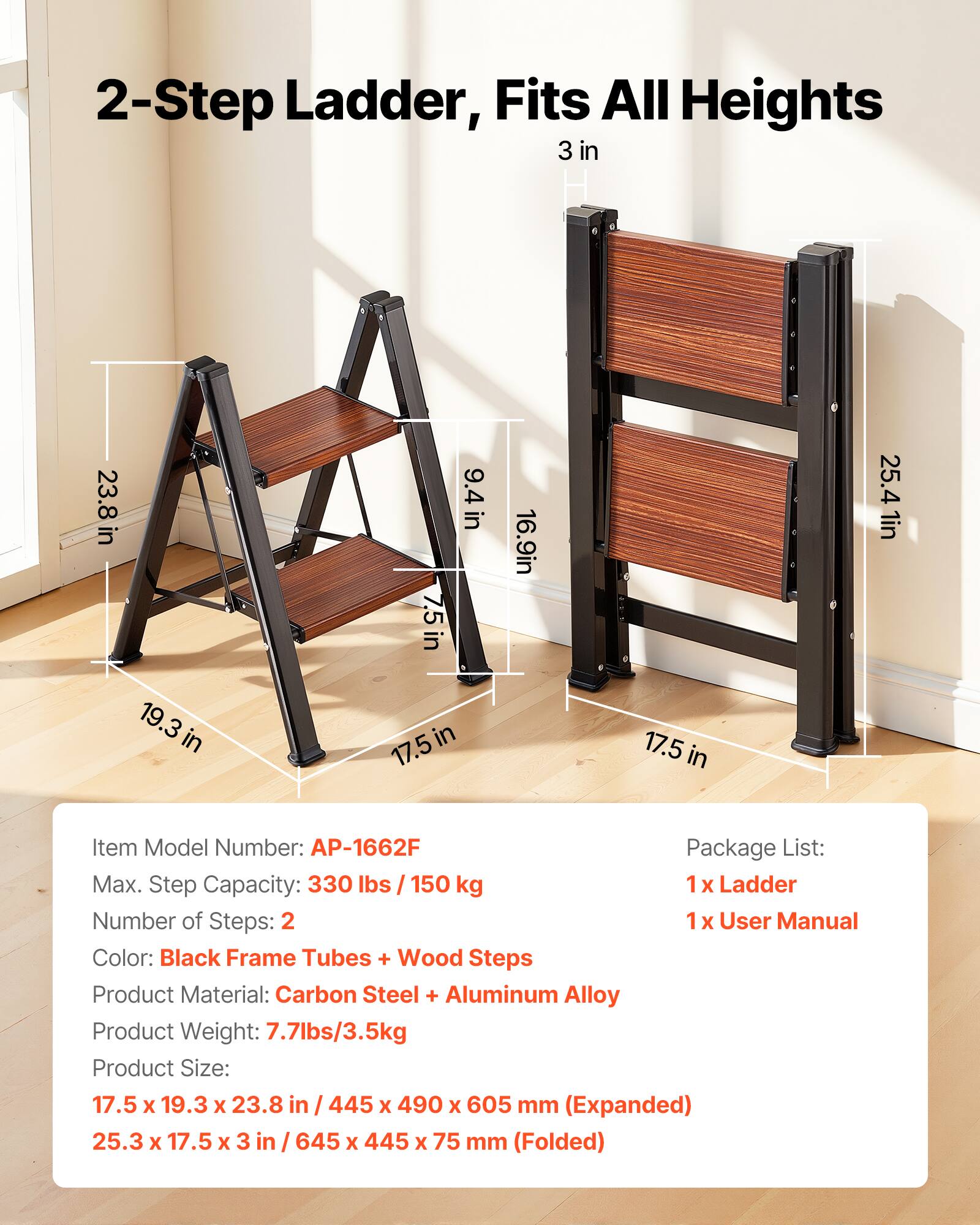 2-Step Ladder, Fits All Heights

3 in
23.8 in
7.5 in
9.4 in
16.9 in
25.4 in
19.3 in
17.5 in

Item Model Number: AP-1662F

Package List:
1 x Ladder
1 x User Manual

Max. Step Capacity: 330 lbs / 150 kg

Number of Steps: 2

Color: Black Frame Tubes + Wood Steps

Product Material: Carbon Steel + Aluminum Alloy

Product Weight: 7.7lbs/3.5kg

Product Size:
17.5 x 19.3 x 23.8 in / 445 x 490 x 605 mm (Expanded)
25.3 x 17.5 x 3 in / 645 x 445 x 75 mm (Folded)